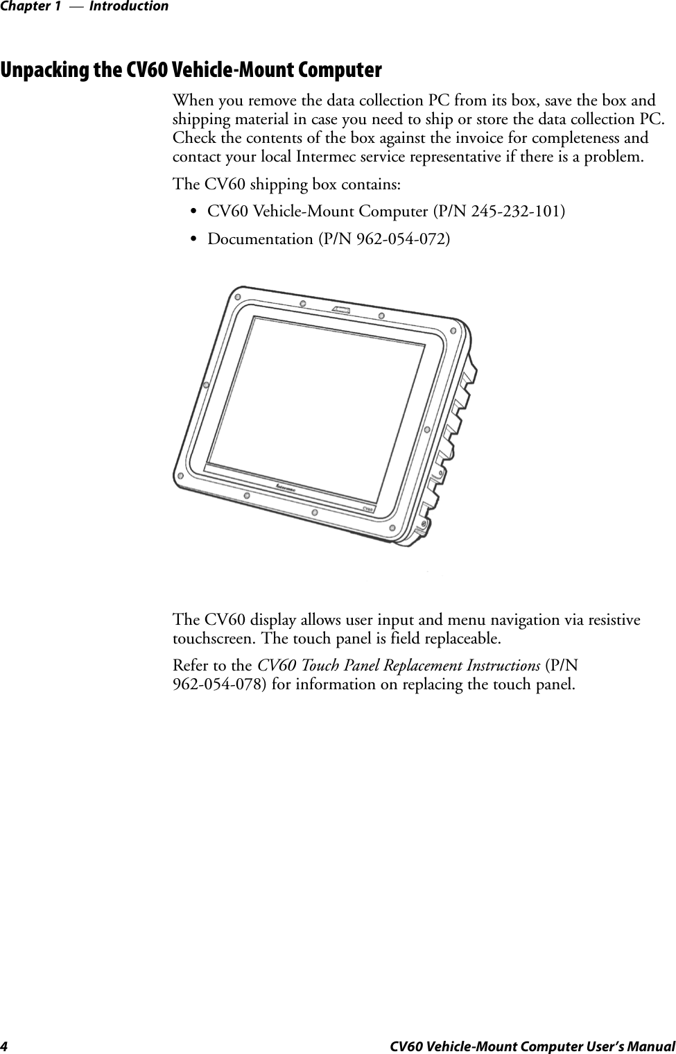 IntroductionChapter —14 CV60 Vehicle-Mount Computer User’s ManualUnpacking the CV60 Vehicle-Mount ComputerWhen you remove the data collection PC from its box, save the box andshipping material in case you need to ship or store the data collection PC.Check the contents of the box against the invoice for completeness andcontact your local Intermec service representative if there is a problem.The CV60 shipping box contains:SCV60 Vehicle-Mount Computer (P/N 245-232-101)SDocumentation (P/N 962-054-072)The CV60 display allows user input and menu navigation via resistivetouchscreen. The touch panel is field replaceable.Refer to the CV60 Touch Panel Replacement Instructions (P/N962-054-078) for information on replacing the touch panel.
