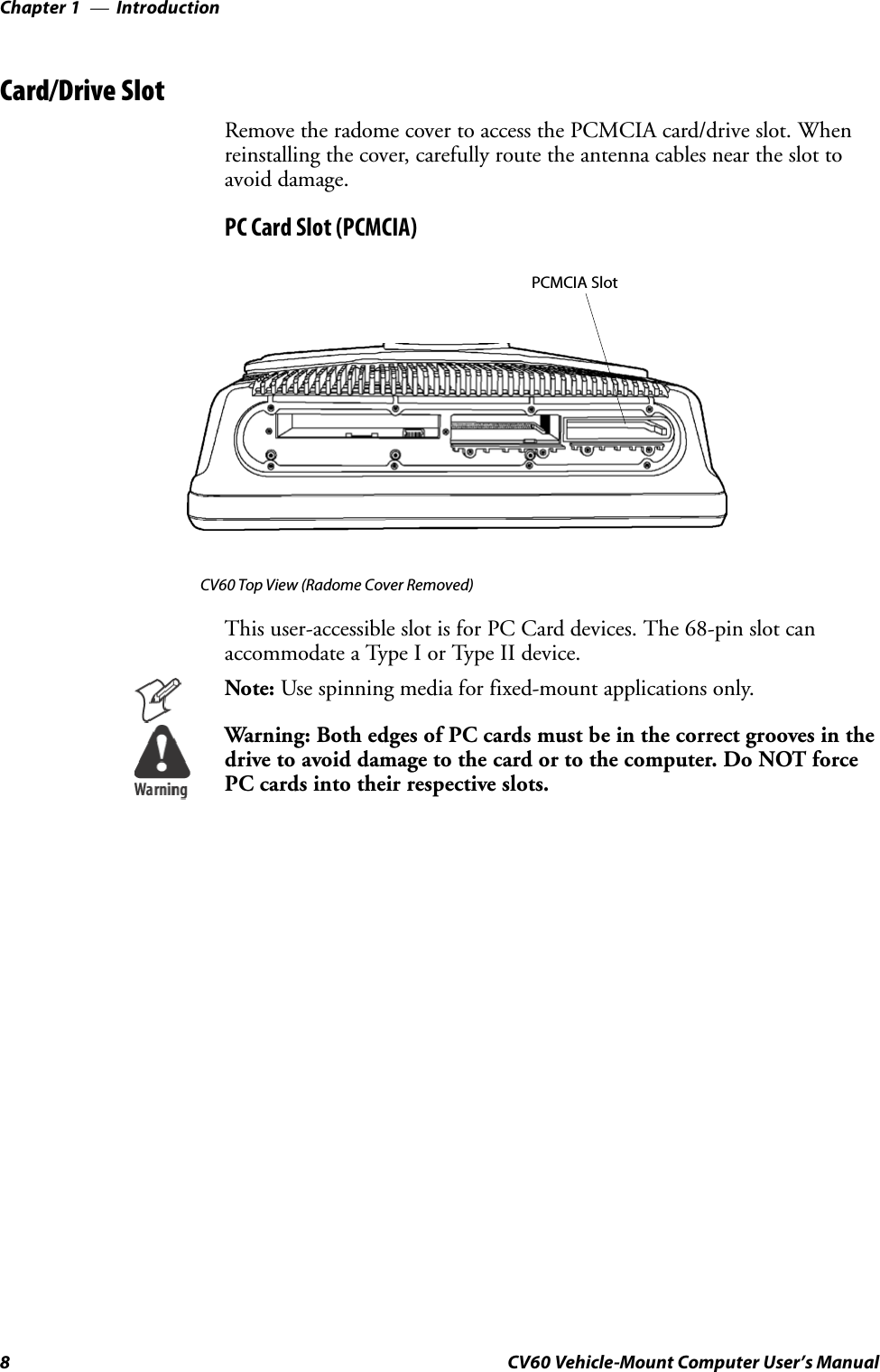 IntroductionChapter —18 CV60 Vehicle-Mount Computer User’s ManualCard/Drive SlotRemovetheradomecovertoaccessthePCMCIAcard/driveslot.Whenreinstalling the cover, carefully route the antenna cables near the slot toavoid damage.PC Card Slot (PCMCIA)PCMCIA SlotCV60 Top View (Radome Cover Removed)This user-accessible slot is for PC Card devices. The 68-pin slot canaccommodate a Type I or Type II device.Note: Use spinning media for fixed-mount applications only.Warning: Both edges of PC cards must be in the correct grooves in thedrivetoavoiddamagetothecardortothecomputer.DoNOTforcePC cards into their respective slots.