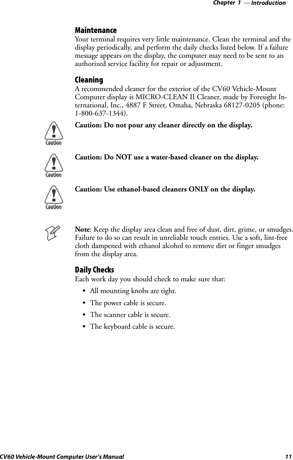 Introduction—Chapter 111CV60 Vehicle-Mount Computer User’s ManualMaintenanceYour terminal requires very little maintenance. Clean the terminal and thedisplay periodically, and perform the daily checks listed below. If a failuremessage appears on the display, the computer may need to be sent to anauthorized service facility for repair or adjustment.CleaningA recommended cleaner for the exterior of the CV60 Vehicle-MountComputer display is MICRO-CLEAN II Cleaner, made by Foresight In-ternational, Inc., 4887 F Street, Omaha, Nebraska 68127-0205 (phone:1-800-637-1344).Caution: Do not pour any cleaner directly on the display.Caution: Do NOT use a water-based cleaner on the display.Caution: Use ethanol-based cleaners ONLY on the display.Note: Keep the display area clean and free of dust, dirt, grime, or smudges.Failure to do so can result in unreliable touch entries. Use a soft, lint-freecloth dampened with ethanol alcohol to remove dirt or finger smudgesfrom the display area.Daily ChecksEach work day you should check to make sure that:SAll mounting knobs are tight.SThe power cable is secure.SThe scanner cable is secure.SThe keyboard cable is secure.