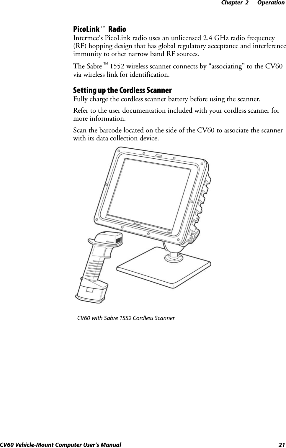 Operation—Chapter  221CV60 Vehicle-Mount Computer User&apos;s ManualPicoLinkt RadioIntermec&apos;s PicoLink radio uses an unlicensed 2.4 GHz radio frequency(RF) hopping design that has global regulatory acceptance and interferenceimmunity to other narrow band RF sources.The Sabret1552 wireless scanner connects by associating&quot; to the CV60via wireless link for identification.Setting up the Cordless ScannerFully charge the cordless scanner battery before using the scanner.Refer to the user documentation included with your cordless scanner formore information.Scan the barcode located on the side of the CV60 to associate the scannerwith its data collection device. CV60 with Sabre 1552 Cordless Scanner
