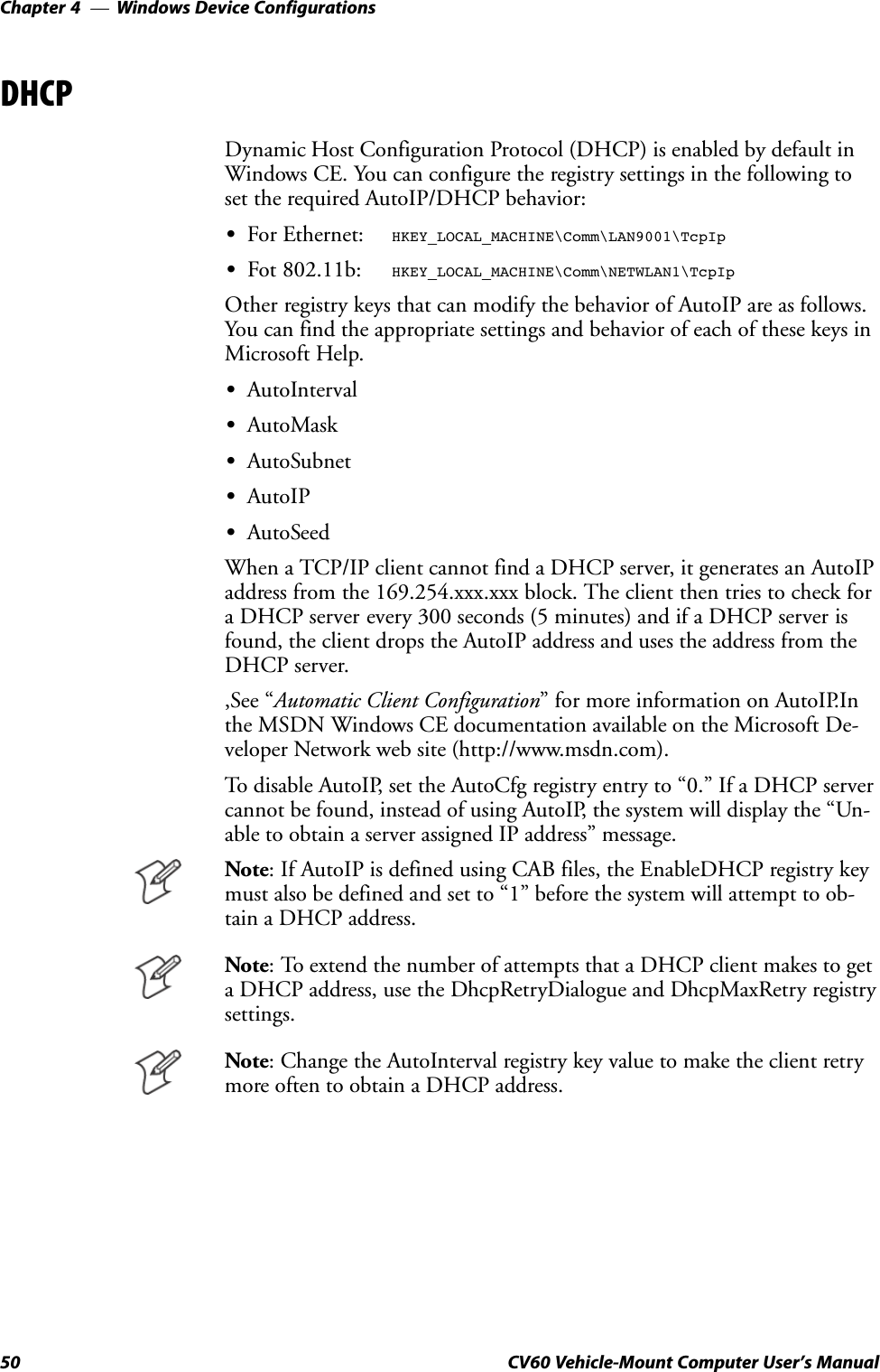 Windows Device ConfigurationsChapter  —450 CV60 Vehicle-Mount Computer User&apos;s ManualDHCPDynamic Host Configuration Protocol (DHCP) is enabled by default inWindows CE. You can configure the registry settings in the following toset the required AutoIP/DHCP behavior:SFor Ethernet: HKEY_LOCAL_MACHINE\Comm\LAN9001\TcpIpSFot 802.11b: HKEY_LOCAL_MACHINE\Comm\NETWLAN1\TcpIpOther registry keys that can modify the behavior of AutoIP are as follows.You can find the appropriate settings and behavior of each of these keys inMicrosoft Help.SAutoIntervalSAutoMaskSAutoSubnetSAutoIPSAutoSeedWhen a TCP/IP client cannot find a DHCP server, it generates an AutoIPaddress from the 169.254.xxx.xxx block. The client then tries to check fora DHCP server every 300 seconds (5 minutes) and if a DHCP server isfound, the client drops the AutoIP address and uses the address from theDHCP server.,See Automatic Client Configuration&quot; for more information on AutoIP.Inthe MSDN Windows CE documentation available on the Microsoft DeĆveloper Network web site (http://www.msdn.com).To disable AutoIP, set the AutoCfg registry entry to 0.&quot; If a DHCP servercannot be found, instead of using AutoIP, the system will display the UnĆable to obtain a server assigned IP address&quot; message.Note: If AutoIP is defined using CAB files, the EnableDHCP registry keymust also be defined and set to 1&quot; before the system will attempt to obĆtain a DHCP address.Note: To extend the number of attempts that a DHCP client makes to geta DHCP address, use the DhcpRetryDialogue and DhcpMaxRetry registrysettings.Note: Change the AutoInterval registry key value to make the client retrymore often to obtain a DHCP address.