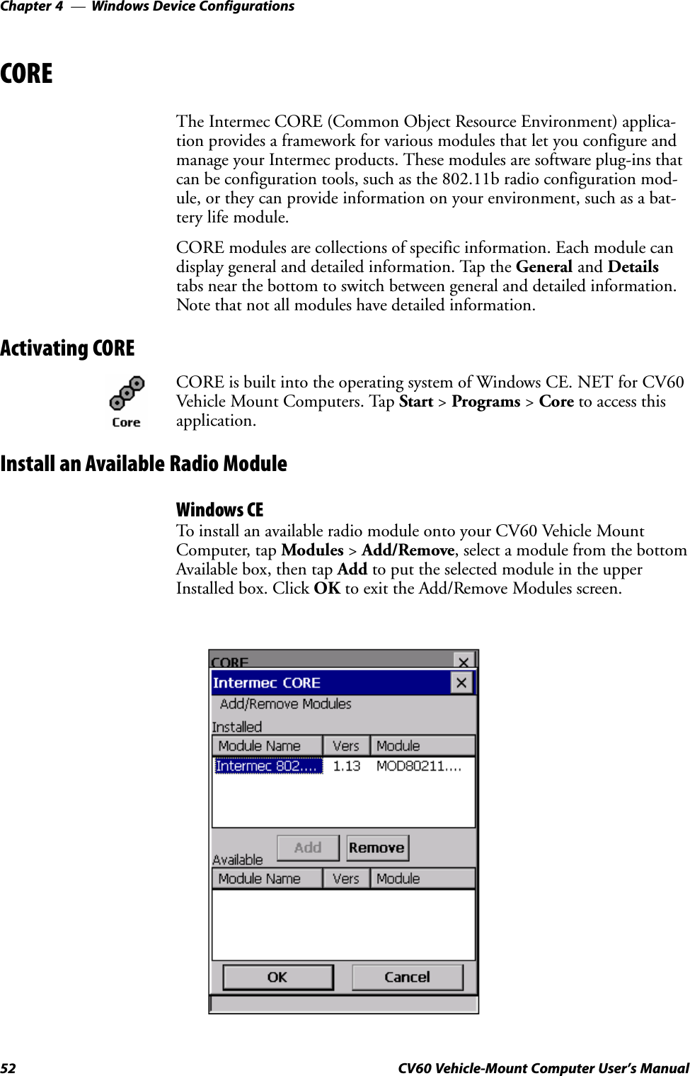 Windows Device ConfigurationsChapter  —452 CV60 Vehicle-Mount Computer User&apos;s ManualCOREThe Intermec CORE (Common Object Resource Environment) applicaĆtion provides a framework for various modules that let you configure andmanage your Intermec products. These modules are software plugĆins thatcan be configuration tools, such as the 802.11b radio configuration modĆule, or they can provide information on your environment, such as a batĆtery life module.CORE modules are collections of specific information. Each module candisplay general and detailed information. Tap the General and Detailstabs near the bottom to switch between general and detailed information.Note that not all modules have detailed information.Activating CORECORE is built into the operating system of Windows CE. NET for CV60Vehicle Mount Computers. Tap Start &gt; Programs &gt; Core to access thisapplication.Install an Available Radio ModuleWindows CETo install an available radio module onto your CV60 Vehicle MountComputer, tap Modules &gt; Add/Remove, select a module from the bottomAvailable box, then tap Add to put the selected module in the upperInstalled box. Click OK to exit the Add/Remove Modules screen.