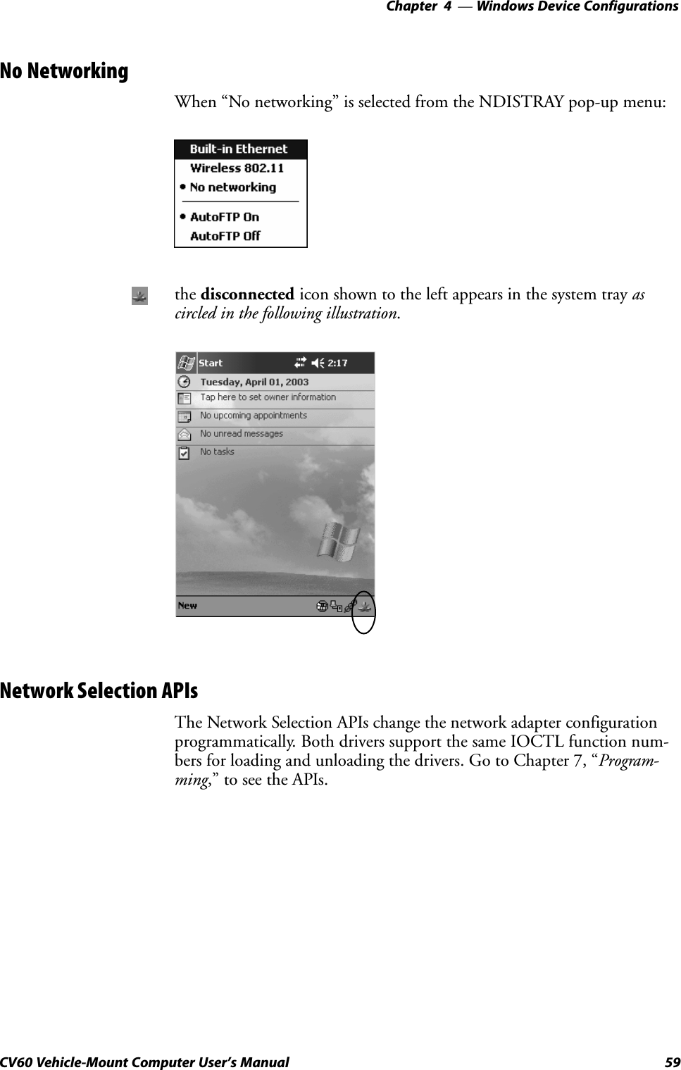 Windows Device Configurations—Chapter  459CV60 Vehicle-Mount Computer User&apos;s ManualNo NetworkingWhen No networking&quot; is selected from the NDISTRAY popĆup menu:the disconnected icon shown to the left appears in the system tray ascircled in the following illustration.Network Selection APIsThe Network Selection APIs change the network adapter configurationprogrammatically. Both drivers support the same IOCTL function numĆbers for loading and unloading the drivers. Go to Chapter 7, ProgramĆming,&quot; to see the APIs.