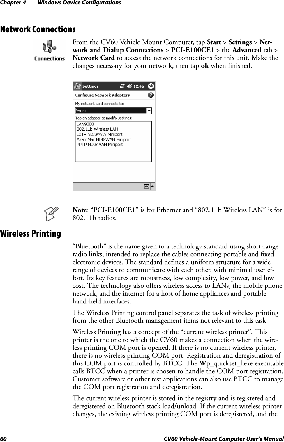 Windows Device ConfigurationsChapter  —460 CV60 Vehicle-Mount Computer User&apos;s ManualNetwork ConnectionsFrom the CV60 Vehicle Mount Computer, tap Start &gt; Settings &gt; NetĆwork and Dialup Connections &gt; PCI-E100CE1 &gt; the Advanced tab &gt;Network Card to access the network connections for this unit. Make thechanges necessary for your network, then tap ok when finished.Note: PCI-E100CE1&quot; is for Ethernet and &quot;802.11b Wireless LAN&quot; is for802.11b radios.Wireless PrintingBluetooth&quot; is the name given to a technology standard using shortĆrangeradio links, intended to replace the cables connecting portable and fixedelectronic devices. The standard defines a uniform structure for a widerange of devices to communicate with each other, with minimal user efĆfort. Its key features are robustness, low complexity, low power, and lowcost. The technology also offers wireless access to LANs, the mobile phonenetwork, and the internet for a host of home appliances and portablehandĆheld interfaces.The Wireless Printing control panel separates the task of wireless printingfrom the other Bluetooth management items not relevant to this task.Wireless Printing has a concept of the current wireless printer&quot;. Thisprinter is the one to which the CV60 makes a connection when the wireĆless printing COM port is opened. If there is no current wireless printer,there is no wireless printing COM port. Registration and deregistration ofthis COM port is controlled by BTCC. The Wp_quickset_l.exe executablecalls BTCC when a printer is chosen to handle the COM port registration.Customer software or other test applications can also use BTCC to managethe COM port registration and deregistration.The current wireless printer is stored in the registry and is registered andderegistered on Bluetooth stack load/unload. If the current wireless printerchanges, the existing wireless printing COM port is deregistered, and the