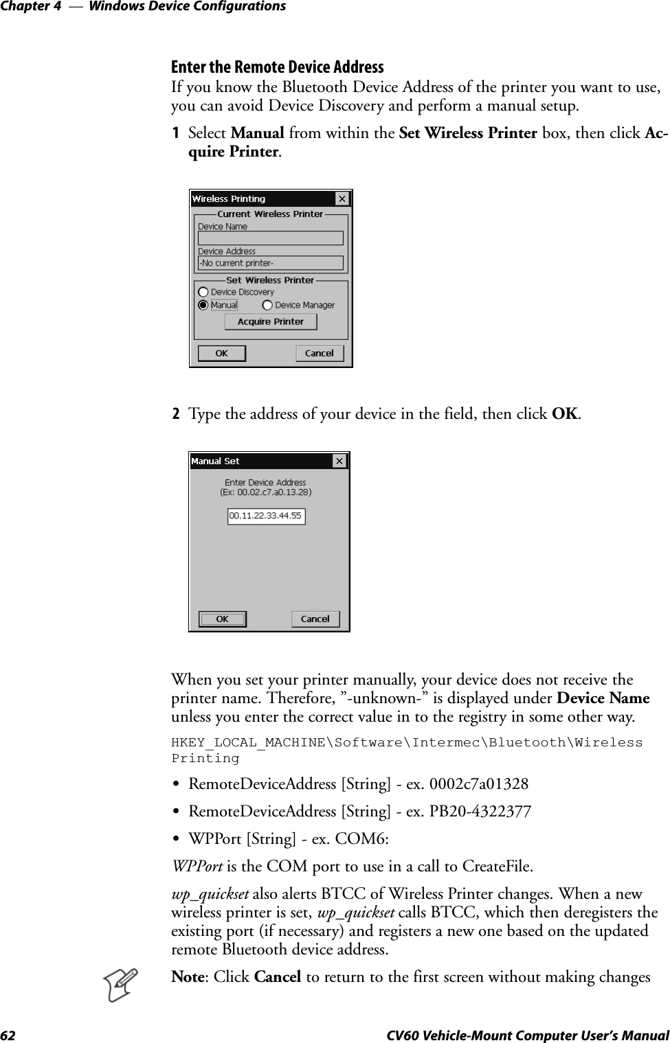 Windows Device ConfigurationsChapter  —462 CV60 Vehicle-Mount Computer User&apos;s ManualEnter the Remote Device AddressIf you know the Bluetooth Device Address of the printer you want to use,you can avoid Device Discovery and perform a manual setup.1Select Manual from within the Set Wireless Printer box, then click AcĆquire Printer.2Type the address of your device in the field, then click OK.When you set your printer manually, your device does not receive theprinter name. Therefore, &quot;-unknown-&quot; is displayed under Device Nameunless you enter the correct value in to the registry in some other way.HKEY_LOCAL_MACHINE\Software\Intermec\Bluetooth\WirelessPrintingSRemoteDeviceAddress [String] - ex. 0002c7a01328SRemoteDeviceAddress [String] - ex. PB20-4322377SWPPort [String] - ex. COM6:WPPort is the COM port to use in a call to CreateFile.wp_quickset also alerts BTCC of Wireless Printer changes. When a newwireless printer is set, wp_quickset calls BTCC, which then deregisters theexisting port (if necessary) and registers a new one based on the updatedremote Bluetooth device address.Note: Click Cancel to return to the first screen without making changes