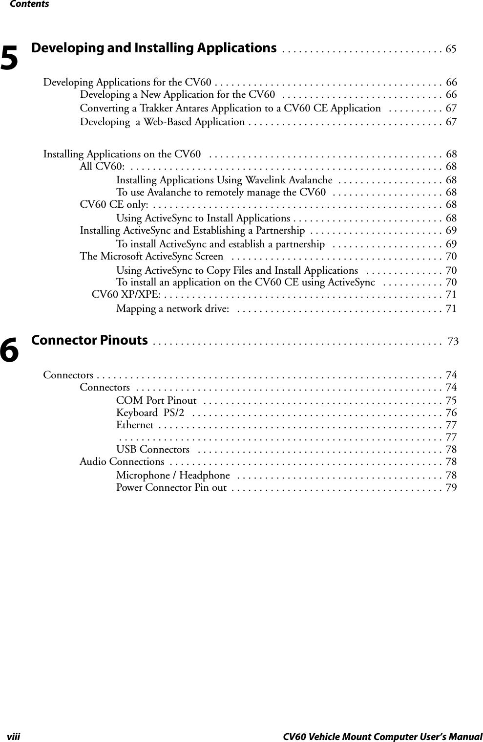 Contentsviii CV60 Vehicle Mount Computer User&apos;s ManualDeveloping and Installing Applications 65. . . . . . . . . . . . . . . . . . . . . . . . . . . . . Developing Applications for the CV60 66. . . . . . . . . . . . . . . . . . . . . . . . . . . . . . . . . . . . . . . . . Developing a New Application for the CV60 66. . . . . . . . . . . . . . . . . . . . . . . . . . . . . Converting a Trakker Antares Application to a CV60 CE Application 67. . . . . . . . . . Developing  a Web-Based Application 67. . . . . . . . . . . . . . . . . . . . . . . . . . . . . . . . . . . Installing Applications on the CV60 68. . . . . . . . . . . . . . . . . . . . . . . . . . . . . . . . . . . . . . . . . . All CV60: 68. . . . . . . . . . . . . . . . . . . . . . . . . . . . . . . . . . . . . . . . . . . . . . . . . . . . . . . . Installing Applications Using Wavelink Avalanche 68. . . . . . . . . . . . . . . . . . . To use Avalanche to remotely manage the CV60 68. . . . . . . . . . . . . . . . . . . . CV60 CE only: 68. . . . . . . . . . . . . . . . . . . . . . . . . . . . . . . . . . . . . . . . . . . . . . . . . . . . Using ActiveSync to Install Applications 68. . . . . . . . . . . . . . . . . . . . . . . . . . . Installing ActiveSync and Establishing a Partnership 69. . . . . . . . . . . . . . . . . . . . . . . . To install ActiveSync and establish a partnership 69. . . . . . . . . . . . . . . . . . . . The Microsoft ActiveSync Screen 70. . . . . . . . . . . . . . . . . . . . . . . . . . . . . . . . . . . . . . Using ActiveSync to Copy Files and Install Applications 70. . . . . . . . . . . . . . To install an application on the CV60 CE using ActiveSync 70. . . . . . . . . . .     CV60 XP/XPE: 71. . . . . . . . . . . . . . . . . . . . . . . . . . . . . . . . . . . . . . . . . . . . . . . . . . Mapping a network drive: 71. . . . . . . . . . . . . . . . . . . . . . . . . . . . . . . . . . . . . Connector Pinouts 73. . . . . . . . . . . . . . . . . . . . . . . . . . . . . . . . . . . . . . . . . . . . . . . . . . . . Connectors 74. . . . . . . . . . . . . . . . . . . . . . . . . . . . . . . . . . . . . . . . . . . . . . . . . . . . . . . . . . . . . . Connectors 74. . . . . . . . . . . . . . . . . . . . . . . . . . . . . . . . . . . . . . . . . . . . . . . . . . . . . . . COM Port Pinout 75. . . . . . . . . . . . . . . . . . . . . . . . . . . . . . . . . . . . . . . . . . . Keyboard  PS/2 76. . . . . . . . . . . . . . . . . . . . . . . . . . . . . . . . . . . . . . . . . . . . . Ethernet 77. . . . . . . . . . . . . . . . . . . . . . . . . . . . . . . . . . . . . . . . . . . . . . . . . . . 77. . . . . . . . . . . . . . . . . . . . . . . . . . . . . . . . . . . . . . . . . . . . . . . . . . . . . . . . . . USB Connectors 78. . . . . . . . . . . . . . . . . . . . . . . . . . . . . . . . . . . . . . . . . . . . Audio Connections 78. . . . . . . . . . . . . . . . . . . . . . . . . . . . . . . . . . . . . . . . . . . . . . . . . Microphone / Headphone 78. . . . . . . . . . . . . . . . . . . . . . . . . . . . . . . . . . . . . Power Connector Pin out 79. . . . . . . . . . . . . . . . . . . . . . . . . . . . . . . . . . . . . . 56