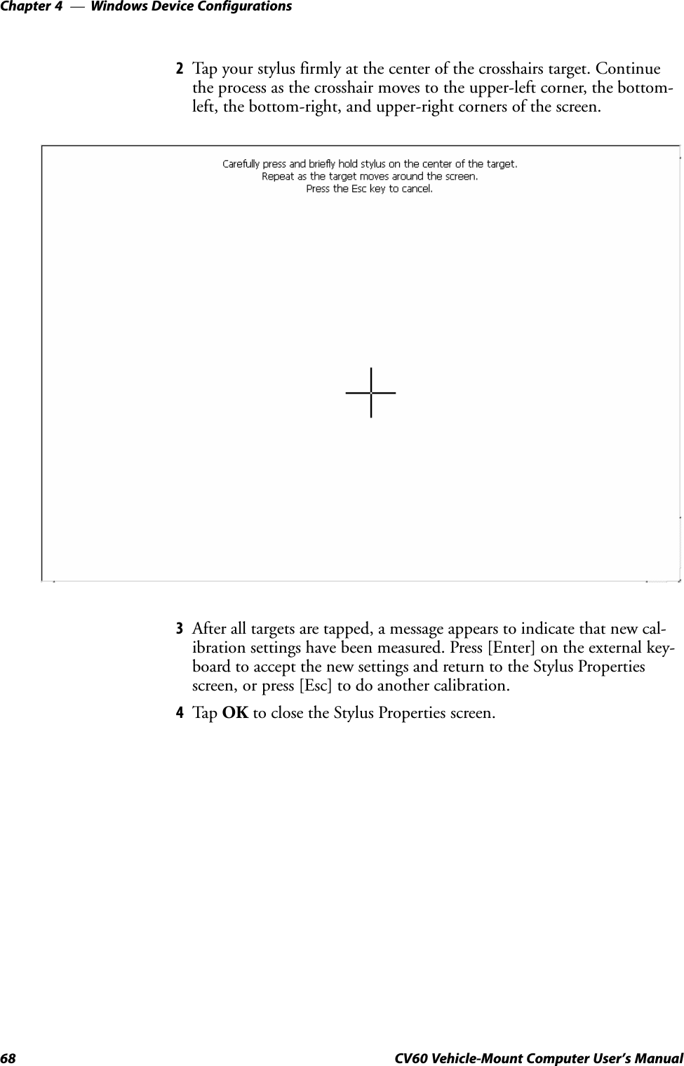 Windows Device ConfigurationsChapter  —468 CV60 Vehicle-Mount Computer User&apos;s Manual2Tap your stylus firmly at the center of the crosshairs target. Continuethe process as the crosshair moves to the upperĆleft corner, the bottomĆleft, the bottomĆright, and upperĆright corners of the screen.3After all targets are tapped, a message appears to indicate that new calĆibration settings have been measured. Press [Enter] on the external keyĆboard to accept the new settings and return to the Stylus Propertiesscreen, or press [Esc] to do another calibration.4Tap OK to close the Stylus Properties screen.