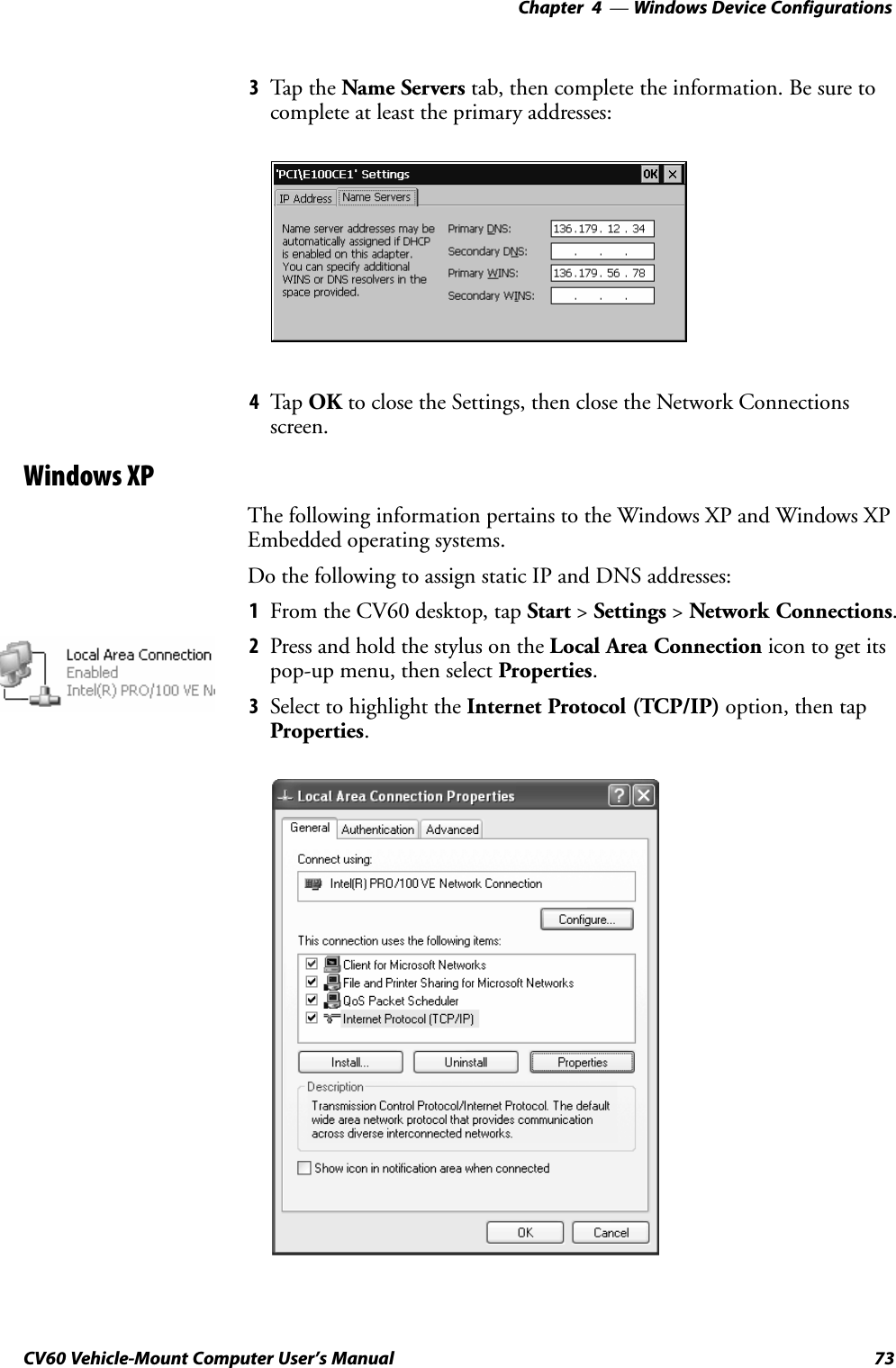Windows Device Configurations—Chapter  473CV60 Vehicle-Mount Computer User&apos;s Manual3Tap the Name Servers tab, then complete the information. Be sure tocomplete at least the primary addresses:4Tap OK to close the Settings, then close the Network Connectionsscreen.Windows XPThe following information pertains to the Windows XP and Windows XPEmbedded operating systems.Do the following to assign static IP and DNS addresses:1From the CV60 desktop, tap Start &gt; Settings &gt; Network Connections.2Press and hold the stylus on the Local Area Connection icon to get itspopĆup menu, then select Properties.3Select to highlight the Internet Protocol (TCP/IP) option, then tapProperties.
