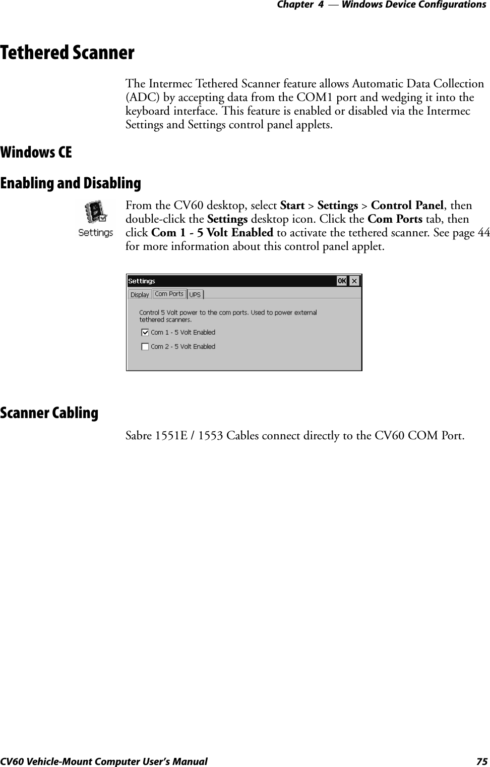 Windows Device Configurations—Chapter  475CV60 Vehicle-Mount Computer User&apos;s ManualTethered ScannerThe Intermec Tethered Scanner feature allows Automatic Data Collection(ADC) by accepting data from the COM1 port and wedging it into thekeyboard interface. This feature is enabled or disabled via the IntermecSettings and Settings control panel applets.Windows CEEnabling and DisablingFrom the CV60 desktop, select Start &gt; Settings &gt; Control Panel, thendoubleĆclick the Settings desktop icon. Click the Com Ports tab, thenclick Com 1 Ć 5 Volt Enabled to activate the tethered scanner. See page 44for more information about this control panel applet.Scanner CablingSabre 1551E / 1553 Cables connect directly to the CV60 COM Port.