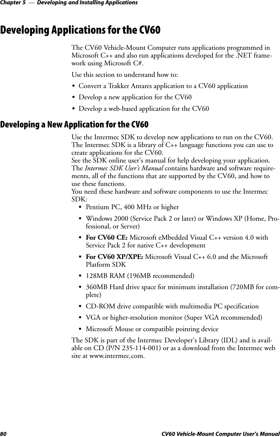Developing and Installing ApplicationsChapter  —580 CV60 Vehicle-Mount Computer User&apos;s ManualDeveloping Applications for the CV60The CV60 Vehicle-Mount Computer runs applications programmed inMicrosoft C++ and also run applications developed for the .NET frameĆwork using Microsoft C#.Use this section to understand how to:SConvert a Trakker Antares application to a CV60 applicationSDevelop a new application for the CV60SDevelop a web-based application for the CV60Developing a New Application for the CV60Use the Intermec SDK to develop new applications to run on the CV60.The Intermec SDK is a library of C++ language functions you can use tocreate applications for the CV60.See the SDK online user&apos;s manual for help developing your application.The Intermec SDK User&apos;s Manual contains hardware and software requireĆments, all of the functions that are supported by the CV60, and how touse these functions.You need these hardware and software components to use the IntermecSDK:SPentium PC, 400 MHz or higherSWindows 2000 (Service Pack 2 or later) or Windows XP (Home, ProĆfessional, or Server)SFor CV60 CE: Microsoft eMbedded Visual C++ version 4.0 withService Pack 2 for native C++ developmentSFor CV60 XP/XPE: Microsoft Visual C++ 6.0 and the MicrosoftPlatform SDKS128MB RAM (196MB recommended)S360MB Hard drive space for minimum installation (720MB for comĆplete)SCD-ROM drive compatible with multimedia PC specificationSVGA or higher-resolution monitor (Super VGA recommended)SMicrosoft Mouse or compatible pointing deviceThe SDK is part of the Intermec Developer&apos;s Library (IDL) and is availĆable on CD (P/N 235-114-001) or as a download from the Intermec website at www.intermec.com.