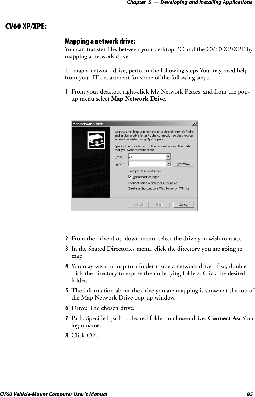 Developing and Installing Applications—Chapter  585CV60 Vehicle-Mount Computer User&apos;s Manual    CV60 XP/XPE:Mapping a network drive:You can transfer files between your desktop PC and the CV60 XP/XPE bymapping a network drive.To map a network drive, perform the following steps:You may need helpfrom your IT department for some of the following steps.1From your desktop, right-click My Network Places, and from the pop-up menu select Map Network Drive.2From the drive drop-down menu, select the drive you wish to map.3In the Shared Directories menu, click the directory you are going tomap.4You may wish to map to a folder inside a network drive. If so, double-click the directory to expose the underlying folders. Click the desiredfolder.5The information about the drive you are mapping is shown at the top ofthe Map Network Drive pop-up window.6Drive: The chosen drive.7Path: Specified path to desired folder in chosen drive. Connect As: Yourlogin name.8Click OK.