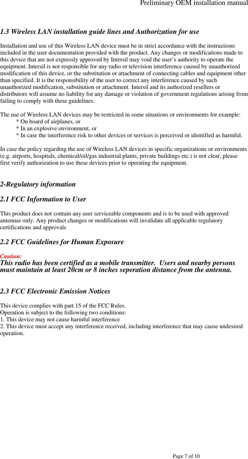 Preliminary OEM installation manual   Page 7 of 10  1.3 Wireless LAN installation guide lines and Authorization for use  Installation and use of this Wireless LAN device must be in strict accordance with the instructions included in the user documentation provided with the product. Any changes or modifications made to this device that are not expressly approved by Intersil may void the user’s authority to operate the equipment. Intersil is not responsible for any radio or television interference caused by unauthorized modification of this device, or the substitution or attachment of connecting cables and equipment other than specified. It is the responsibility of the user to correct any interference caused by such unauthorized modification, substitution or attachment. Intersil and its authorized resellers or distributors will assume no liability for any damage or violation of government regulations arising from failing to comply with these guidelines.  The use of Wireless LAN devices may be restricted in some situations or environments for example: * On board of airplanes, or * In an explosive environment, or * In case the interference risk to other devices or services is perceived or identified as harmful.  In case the policy regarding the use of Wireless LAN devices in specific organizations or environments (e.g. airports, hospitals, chemical/oil/gas industrial plants, private buildings etc.) is not clear, please first verify authorization to use these devices prior to operating the equipment.   2-Regulatory information  2.1 FCC Information to User  This product does not contain any user serviceable components and is to be used with approved antennas only. Any product changes or modifications will invalidate all applicable regulatory certifications and approvals  2.2 FCC Guidelines for Human Exposure  Caution: This radio has been certified as a mobile transmitter.  Users and nearby persons must maintain at least 20cm or 8 inches seperation distance from the antenna. 2.3 FCC Electronic Emission Notices  This device complies with part 15 of the FCC Rules. Operation is subject to the following two conditions: 1. This device may not cause harmful interference 2. This device must accept any interference received, including interference that may cause undesired operation.  