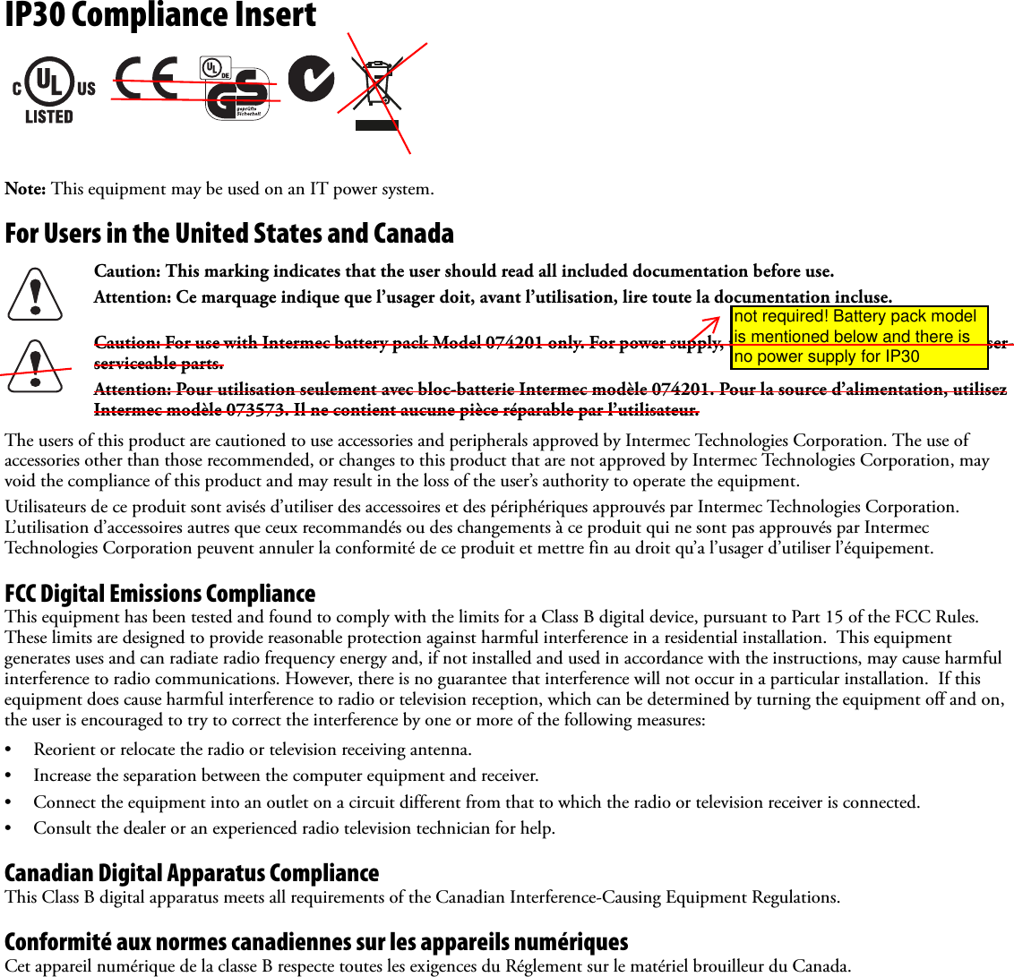 IP30 Compliance InsertNote: This equipment may be used on an IT power system.For Users in the United States and Canada   The users of this product are cautioned to use accessories and peripherals approved by Intermec Technologies Corporation. The use of accessories other than those recommended, or changes to this product that are not approved by Intermec Technologies Corporation, may void the compliance of this product and may result in the loss of the user’s authority to operate the equipment.Utilisateurs de ce produit sont avisés d’utiliser des accessoires et des périphériques approuvés par Intermec Technologies Corporation. L’utilisation d’accessoires autres que ceux recommandés ou des changements à ce produit qui ne sont pas approuvés par Intermec Technologies Corporation peuvent annuler la conformité de ce produit et mettre fin au droit qu’a l’usager d’utiliser l’équipement.FCC Digital Emissions ComplianceThis equipment has been tested and found to comply with the limits for a Class B digital device, pursuant to Part 15 of the FCC Rules. These limits are designed to provide reasonable protection against harmful interference in a residential installation.  This equipment generates uses and can radiate radio frequency energy and, if not installed and used in accordance with the instructions, may cause harmful interference to radio communications. However, there is no guarantee that interference will not occur in a particular installation.  If this equipment does cause harmful interference to radio or television reception, which can be determined by turning the equipment off and on, the user is encouraged to try to correct the interference by one or more of the following measures:• Reorient or relocate the radio or television receiving antenna.• Increase the separation between the computer equipment and receiver.• Connect the equipment into an outlet on a circuit different from that to which the radio or television receiver is connected.• Consult the dealer or an experienced radio television technician for help.Canadian Digital Apparatus ComplianceThis Class B digital apparatus meets all requirements of the Canadian Interference-Causing Equipment Regulations.Conformité aux normes canadiennes sur les appareils numériquesCet appareil numérique de la classe B respecte toutes les exigences du Réglement sur le matériel brouilleur du Canada.Caution: This marking indicates that the user should read all included documentation before use.Attention: Ce marquage indique que l’usager doit, avant l’utilisation, lire toute la documentation incluse.Caution: For use with Intermec battery pack Model 074201 only. For power supply, use Intermec Model 073573. No user-serviceable parts.Attention: Pour utilisation seulement avec bloc-batterie Intermec modèle 074201. Pour la source d’alimentation, utilisez Intermec modèle 073573. Il ne contient aucune pièce réparable par l’utilisateur.not required! Battery pack model is mentioned below and there is no power supply for IP30