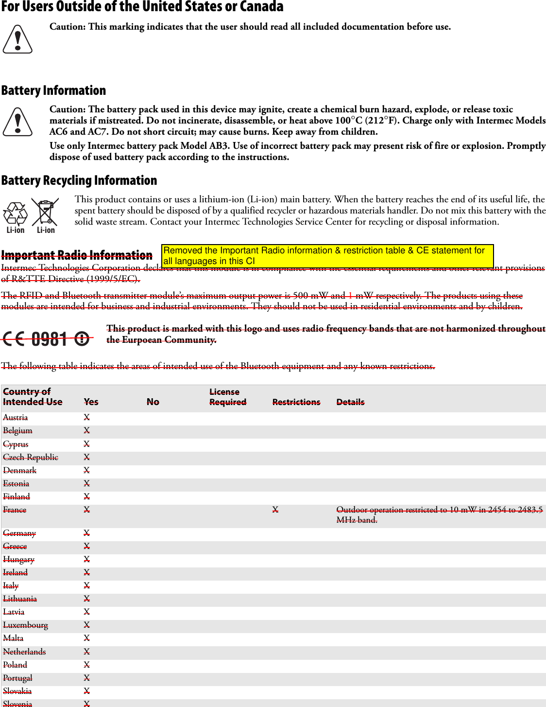 For Users Outside of the United States or Canada  Battery Information Battery Recycling InformationImportant Radio InformationIntermec Technologies Corporation declares that this module is in compliance with the essential requirements and other relevant provisions of R&amp;TTE Directive (1999/5/EC).The RFID and Bluetooth transmitter module’s maximum output power is 500 mW and 1 mW respectively. The products using these modules are intended for business and industrial environments. They should not be used in residential environments and by children.The following table indicates the areas of intended use of the Bluetooth equipment and any known restrictions. Caution: This marking indicates that the user should read all included documentation before use.Caution: The battery pack used in this device may ignite, create a chemical burn hazard, explode, or release toxic materials if mistreated. Do not incinerate, disassemble, or heat above 100°C (212°F). Charge only with Intermec Models AC6 and AC7. Do not short circuit; may cause burns. Keep away from children. Use only Intermec battery pack Model AB3. Use of incorrect battery pack may present risk of fire or explosion. Promptly dispose of used battery pack according to the instructions.Li-ionLi-ionThis product contains or uses a lithium-ion (Li-ion) main battery. When the battery reaches the end of its useful life, the spent battery should be disposed of by a qualified recycler or hazardous materials handler. Do not mix this battery with the solid waste stream. Contact your Intermec Technologies Service Center for recycling or disposal information.0981This product is marked with this logo and uses radio frequency bands that are not harmonized throughout the Eurpoean Community.Country of Intended Use Yes NoLicense Required Restrictions DetailsAustria XBelgium XCyprus XCzech Republic XDenmark XEstonia XFinland XFrance X X Outdoor operation restricted to 10 mW in 2454 to 2483.5 MHz band.Germany XGreece XHungary XIreland XItaly XLithuania XLatvia XLuxembourg XMalta XNetherlands XPoland XPortugal XSlovakia XSlovenia XRemoved the Important Radio information &amp; restriction table &amp; CE statement for all languages in this CI
