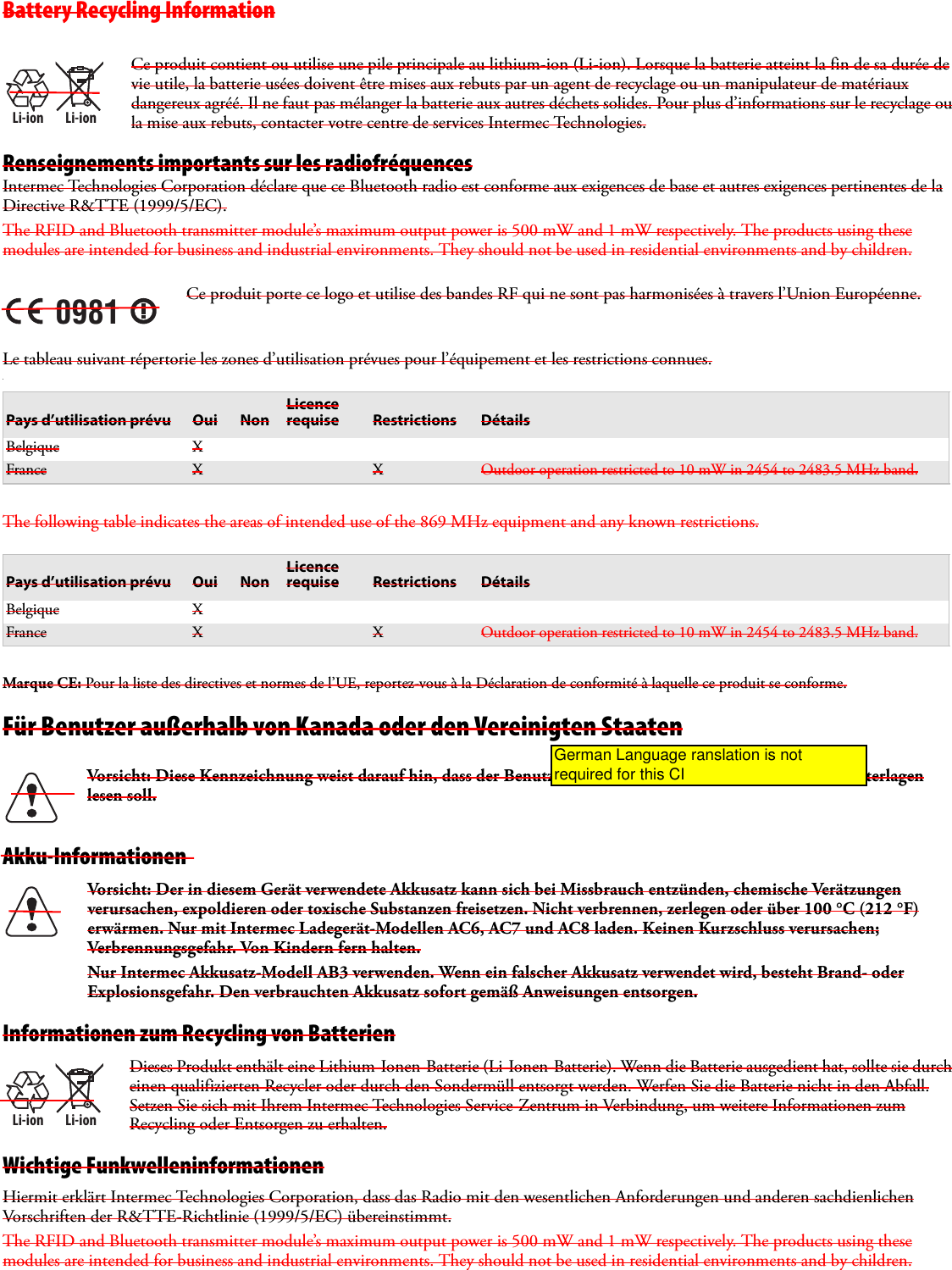 Battery Recycling InformationRenseignements importants sur les radiofréquencesIntermec Technologies Corporation déclare que ce Bluetooth radio est conforme aux exigences de base et autres exigences pertinentes de la Directive R&amp;TTE (1999/5/EC).The RFID and Bluetooth transmitter module’s maximum output power is 500 mW and 1 mW respectively. The products using these modules are intended for business and industrial environments. They should not be used in residential environments and by children.Le tableau suivant répertorie les zones d’utilisation prévues pour l’équipement et les restrictions connues..The following table indicates the areas of intended use of the 869 MHz equipment and any known restrictions.Marque CE: Pour la liste des directives et normes de l’UE, reportez-vous à la Déclaration de conformité à laquelle ce produit se conforme.Für Benutzer außerhalb von Kanada oder den Vereinigten StaatenAkku-InformationenInformationen zum Recycling von BatterienWichtige FunkwelleninformationenHiermit erklärt Intermec Technologies Corporation, dass das Radio mit den wesentlichen Anforderungen und anderen sachdienlichen Vorschriften der R&amp;TTE-Richtlinie (1999/5/EC) übereinstimmt. The RFID and Bluetooth transmitter module’s maximum output power is 500 mW and 1 mW respectively. The products using these modules are intended for business and industrial environments. They should not be used in residential environments and by children.Li-ionLi-ionCe produit contient ou utilise une pile principale au lithium-ion (Li-ion). Lorsque la batterie atteint la fin de sa durée de vie utile, la batterie usées doivent être mises aux rebuts par un agent de recyclage ou un manipulateur de matériaux dangereux agréé. Il ne faut pas mélanger la batterie aux autres déchets solides. Pour plus d’informations sur le recyclage ou la mise aux rebuts, contacter votre centre de services Intermec Technologies.0981Ce produit porte ce logo et utilise des bandes RF qui ne sont pas harmonisées à travers l’Union Européenne.Pays d’utilisation prévu Oui NonLicence requise Restrictions DétailsBelgique XFrance X X Outdoor operation restricted to 10 mW in 2454 to 2483.5 MHz band.Pays d’utilisation prévu Oui NonLicence requise Restrictions DétailsBelgique XFrance X X Outdoor operation restricted to 10 mW in 2454 to 2483.5 MHz band.Vorsicht: Diese Kennzeichnung weist darauf hin, dass der Benutzer vor dem Gebrauch alle mitgelieferten Unterlagen lesen soll.Vorsicht: Der in diesem Gerät verwendete Akkusatz kann sich bei Missbrauch entzünden, chemische Verätzungen verursachen, expoldieren oder toxische Substanzen freisetzen. Nicht verbrennen, zerlegen oder über 100°C (212 °F) erwärmen. Nur mit Intermec Ladegerät-Modellen AC6, AC7 und AC8 laden. Keinen Kurzschluss verursachen; Verbrennungsgefahr. Von Kindern fern halten.Nur Intermec Akkusatz-Modell AB3 verwenden. Wenn ein falscher Akkusatz verwendet wird, besteht Brand- oder Explosionsgefahr. Den verbrauchten Akkusatz sofort gemäß Anweisungen entsorgen.Li-ionLi-ionDieses Produkt enthält eine Lithium-Ionen-Batterie (Li-Ionen-Batterie). Wenn die Batterie ausgedient hat, sollte sie durch einen qualifizierten Recycler oder durch den Sondermüll entsorgt werden. Werfen Sie die Batterie nicht in den Abfall. Setzen Sie sich mit Ihrem Intermec Technologies Service-Zentrum in Verbindung, um weitere Informationen zum Recycling oder Entsorgen zu erhalten.German Language ranslation is not required for this CI