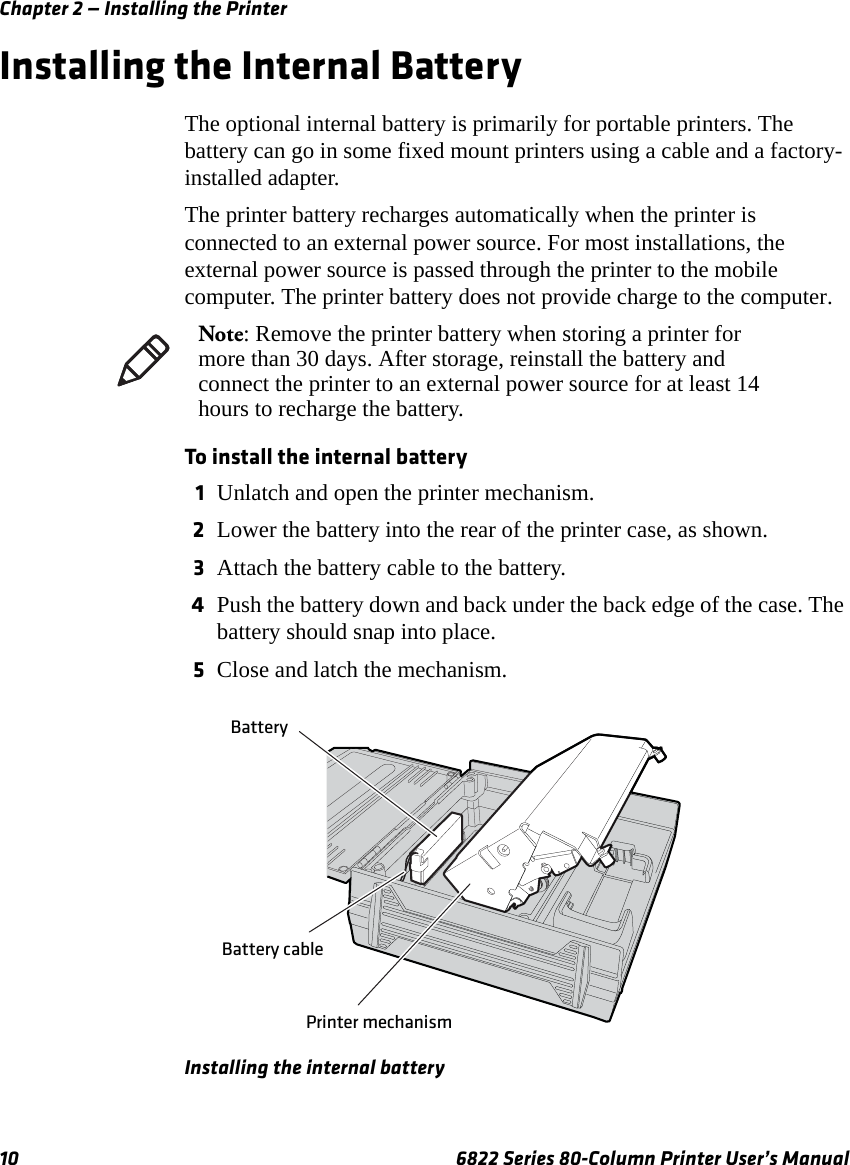 Chapter 2 — Installing the Printer10 6822 Series 80-Column Printer User’s ManualInstalling the Internal BatteryThe optional internal battery is primarily for portable printers. The battery can go in some fixed mount printers using a cable and a factory-installed adapter.The printer battery recharges automatically when the printer is connected to an external power source. For most installations, the external power source is passed through the printer to the mobile computer. The printer battery does not provide charge to the computer.To install the internal battery1Unlatch and open the printer mechanism.2Lower the battery into the rear of the printer case, as shown.3Attach the battery cable to the battery.4Push the battery down and back under the back edge of the case. The battery should snap into place.5Close and latch the mechanism.Installing the internal batteryNote: Remove the printer battery when storing a printer for more than 30 days. After storage, reinstall the battery and connect the printer to an external power source for at least 14 hours to recharge the battery.Printer mechanismBattery cableBattery