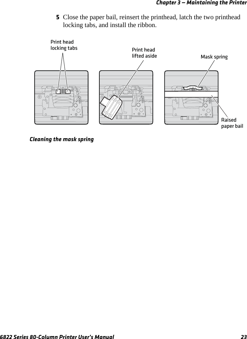 Chapter 3 — Maintaining the Printer6822 Series 80-Column Printer User’s Manual 235Close the paper bail, reinsert the printhead, latch the two printhead locking tabs, and install the ribbon.Cleaning the mask springPrint headlifted asidePrint headlocking tabsMask springRaised paper bail