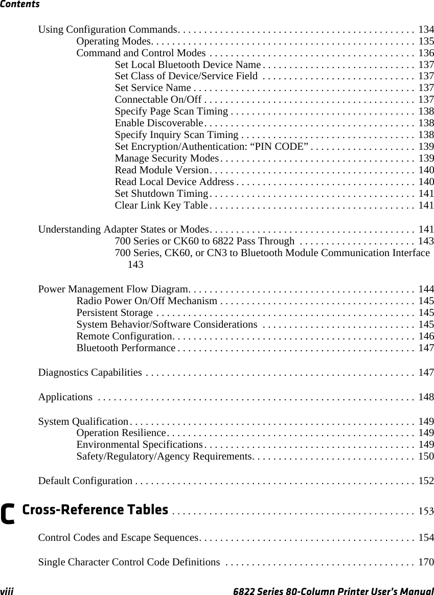 Contentsviii 6822 Series 80-Column Printer User’s ManualUsing Configuration Commands. . . . . . . . . . . . . . . . . . . . . . . . . . . . . . . . . . . . . . . . . . . . . 134Operating Modes. . . . . . . . . . . . . . . . . . . . . . . . . . . . . . . . . . . . . . . . . . . . . . . . . . 135Command and Control Modes . . . . . . . . . . . . . . . . . . . . . . . . . . . . . . . . . . . . . . . 136Set Local Bluetooth Device Name . . . . . . . . . . . . . . . . . . . . . . . . . . . . . 137Set Class of Device/Service Field  . . . . . . . . . . . . . . . . . . . . . . . . . . . . . 137Set Service Name . . . . . . . . . . . . . . . . . . . . . . . . . . . . . . . . . . . . . . . . . . 137Connectable On/Off . . . . . . . . . . . . . . . . . . . . . . . . . . . . . . . . . . . . . . . . 137Specify Page Scan Timing . . . . . . . . . . . . . . . . . . . . . . . . . . . . . . . . . . . 138Enable Discoverable. . . . . . . . . . . . . . . . . . . . . . . . . . . . . . . . . . . . . . . . 138Specify Inquiry Scan Timing . . . . . . . . . . . . . . . . . . . . . . . . . . . . . . . . . 138Set Encryption/Authentication: “PIN CODE” . . . . . . . . . . . . . . . . . . . . 139Manage Security Modes. . . . . . . . . . . . . . . . . . . . . . . . . . . . . . . . . . . . . 139Read Module Version. . . . . . . . . . . . . . . . . . . . . . . . . . . . . . . . . . . . . . . 140Read Local Device Address . . . . . . . . . . . . . . . . . . . . . . . . . . . . . . . . . . 140Set Shutdown Timing. . . . . . . . . . . . . . . . . . . . . . . . . . . . . . . . . . . . . . . 141Clear Link Key Table. . . . . . . . . . . . . . . . . . . . . . . . . . . . . . . . . . . . . . . 141Understanding Adapter States or Modes. . . . . . . . . . . . . . . . . . . . . . . . . . . . . . . . . . . . . . . 141700 Series or CK60 to 6822 Pass Through  . . . . . . . . . . . . . . . . . . . . . . 143700 Series, CK60, or CN3 to Bluetooth Module Communication Interface 143Power Management Flow Diagram. . . . . . . . . . . . . . . . . . . . . . . . . . . . . . . . . . . . . . . . . . . 144Radio Power On/Off Mechanism . . . . . . . . . . . . . . . . . . . . . . . . . . . . . . . . . . . . . 145Persistent Storage . . . . . . . . . . . . . . . . . . . . . . . . . . . . . . . . . . . . . . . . . . . . . . . . . 145System Behavior/Software Considerations  . . . . . . . . . . . . . . . . . . . . . . . . . . . . . 145Remote Configuration. . . . . . . . . . . . . . . . . . . . . . . . . . . . . . . . . . . . . . . . . . . . . . 146Bluetooth Performance . . . . . . . . . . . . . . . . . . . . . . . . . . . . . . . . . . . . . . . . . . . . . 147Diagnostics Capabilities . . . . . . . . . . . . . . . . . . . . . . . . . . . . . . . . . . . . . . . . . . . . . . . . . . . 147Applications  . . . . . . . . . . . . . . . . . . . . . . . . . . . . . . . . . . . . . . . . . . . . . . . . . . . . . . . . . . . . 148System Qualification. . . . . . . . . . . . . . . . . . . . . . . . . . . . . . . . . . . . . . . . . . . . . . . . . . . . . . 149Operation Resilience. . . . . . . . . . . . . . . . . . . . . . . . . . . . . . . . . . . . . . . . . . . . . . . 149Environmental Specifications. . . . . . . . . . . . . . . . . . . . . . . . . . . . . . . . . . . . . . . . 149Safety/Regulatory/Agency Requirements. . . . . . . . . . . . . . . . . . . . . . . . . . . . . . . 150Default Configuration . . . . . . . . . . . . . . . . . . . . . . . . . . . . . . . . . . . . . . . . . . . . . . . . . . . . . 152C Cross-Reference Tables . . . . . . . . . . . . . . . . . . . . . . . . . . . . . . . . . . . . . . . . . . . . . . 153Control Codes and Escape Sequences. . . . . . . . . . . . . . . . . . . . . . . . . . . . . . . . . . . . . . . . . 154Single Character Control Code Definitions  . . . . . . . . . . . . . . . . . . . . . . . . . . . . . . . . . . . . 170