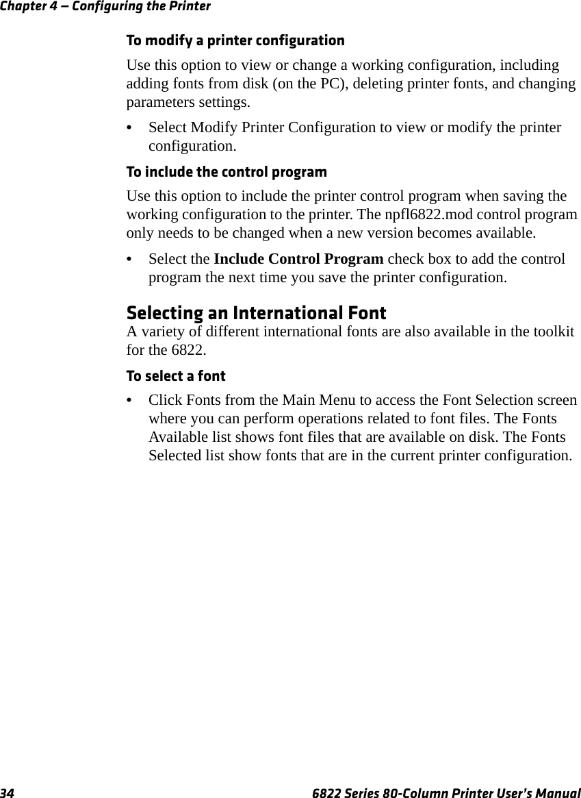 Chapter 4 — Configuring the Printer34 6822 Series 80-Column Printer User’s ManualTo modify a printer configurationUse this option to view or change a working configuration, including adding fonts from disk (on the PC), deleting printer fonts, and changing parameters settings.•Select Modify Printer Configuration to view or modify the printer configuration.To include the control programUse this option to include the printer control program when saving the working configuration to the printer. The npfl6822.mod control program only needs to be changed when a new version becomes available.•Select the Include Control Program check box to add the control program the next time you save the printer configuration.Selecting an International FontA variety of different international fonts are also available in the toolkit for the 6822.To select a font•Click Fonts from the Main Menu to access the Font Selection screen where you can perform operations related to font files. The Fonts Available list shows font files that are available on disk. The Fonts Selected list show fonts that are in the current printer configuration.