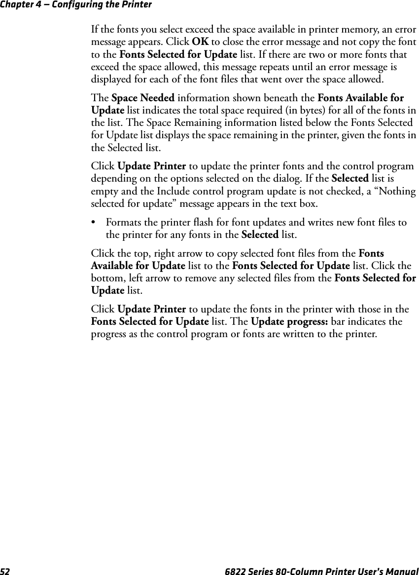 Chapter 4 — Configuring the Printer52 6822 Series 80-Column Printer User’s ManualIf the fonts you select exceed the space available in printer memory, an error message appears. Click OK to close the error message and not copy the font to the Fonts Selected for Update list. If there are two or more fonts that exceed the space allowed, this message repeats until an error message is displayed for each of the font files that went over the space allowed.The Space Needed information shown beneath the Fonts Available for Update list indicates the total space required (in bytes) for all of the fonts in the list. The Space Remaining information listed below the Fonts Selected for Update list displays the space remaining in the printer, given the fonts in the Selected list.Click Update Printer to update the printer fonts and the control program depending on the options selected on the dialog. If the Selected list is empty and the Include control program update is not checked, a “Nothing selected for update” message appears in the text box.• Formats the printer flash for font updates and writes new font files to the printer for any fonts in the Selected list.Click the top, right arrow to copy selected font files from the Fonts Available for Update list to the Fonts Selected for Update list. Click the bottom, left arrow to remove any selected files from the Fonts Selected for Update list. Click Update Printer to update the fonts in the printer with those in the Fonts Selected for Update list. The Update progress: bar indicates the progress as the control program or fonts are written to the printer.