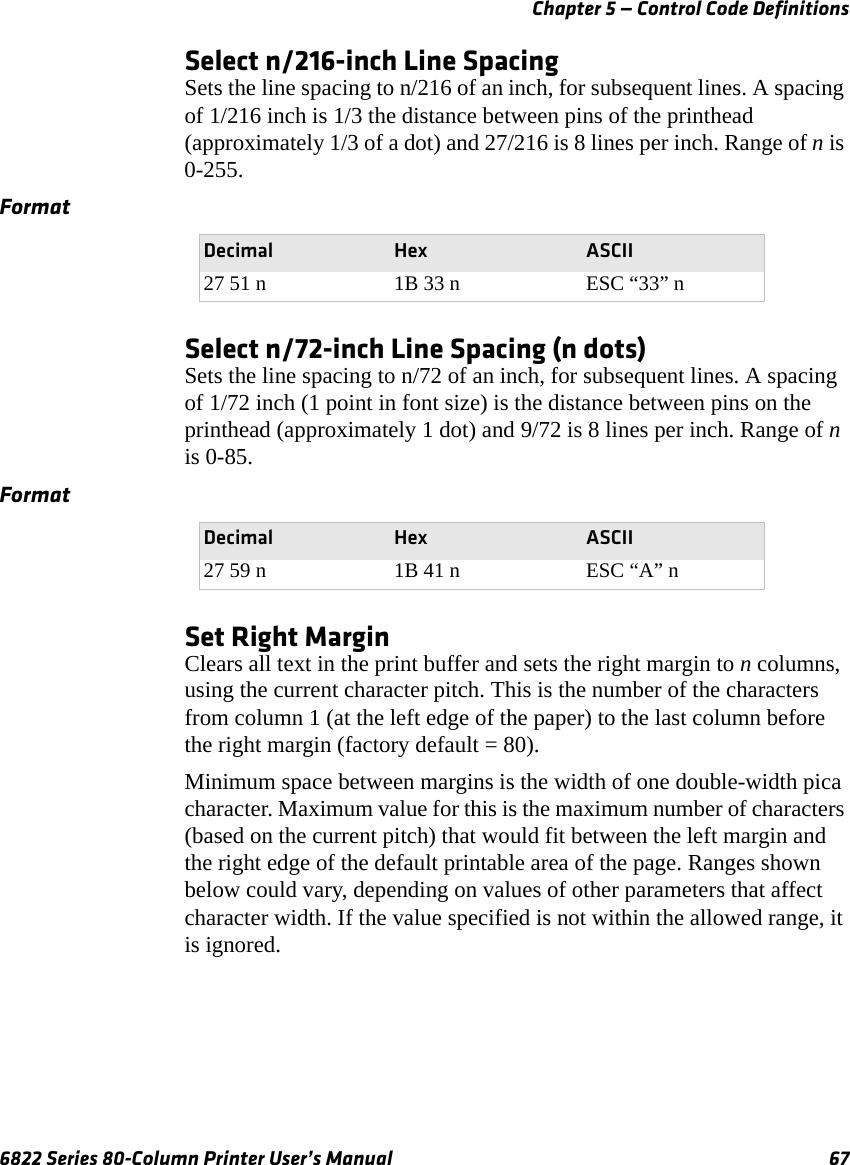 Chapter 5 — Control Code Definitions6822 Series 80-Column Printer User’s Manual 67Select n/216-inch Line SpacingSets the line spacing to n/216 of an inch, for subsequent lines. A spacing of 1/216 inch is 1/3 the distance between pins of the printhead (approximately 1/3 of a dot) and 27/216 is 8 lines per inch. Range of n is 0-255.Select n/72-inch Line Spacing (n dots)Sets the line spacing to n/72 of an inch, for subsequent lines. A spacing of 1/72 inch (1 point in font size) is the distance between pins on the printhead (approximately 1 dot) and 9/72 is 8 lines per inch. Range of n is 0-85.Set Right MarginClears all text in the print buffer and sets the right margin to n columns, using the current character pitch. This is the number of the characters from column 1 (at the left edge of the paper) to the last column before the right margin (factory default = 80).Minimum space between margins is the width of one double-width pica character. Maximum value for this is the maximum number of characters (based on the current pitch) that would fit between the left margin and the right edge of the default printable area of the page. Ranges shown below could vary, depending on values of other parameters that affect character width. If the value specified is not within the allowed range, it is ignored.FormatDecimal Hex ASCII27 51 n 1B 33 n ESC “33” nFormatDecimal Hex ASCII27 59 n 1B 41 n ESC “A” n