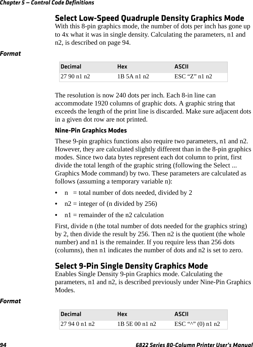 Chapter 5 — Control Code Definitions94 6822 Series 80-Column Printer User’s ManualSelect Low-Speed Quadruple Density Graphics ModeWith this 8-pin graphics mode, the number of dots per inch has gone up to 4x what it was in single density. Calculating the parameters, n1 and n2, is described on page 94.The resolution is now 240 dots per inch. Each 8-in line can accommodate 1920 columns of graphic dots. A graphic string that exceeds the length of the print line is discarded. Make sure adjacent dots in a given dot row are not printed.Nine-Pin Graphics ModesThese 9-pin graphics functions also require two parameters, n1 and n2. However, they are calculated slightly different than in the 8-pin graphics modes. Since two data bytes represent each dot column to print, first divide the total length of the graphic string (following the Select ... Graphics Mode command) by two. These parameters are calculated as follows (assuming a temporary variable n):•n   = total number of dots needed, divided by 2•n2 = integer of (n divided by 256)•n1 = remainder of the n2 calculationFirst, divide n (the total number of dots needed for the graphics string) by 2, then divide the result by 256. Then n2 is the quotient (the whole number) and n1 is the remainder. If you require less than 256 dots (columns), then n1 indicates the number of dots and n2 is set to zero.Select 9-Pin Single Density Graphics ModeEnables Single Density 9-pin Graphics mode. Calculating the parameters, n1 and n2, is described previously under Nine-Pin Graphics Modes.FormatDecimal Hex ASCII27 90 n1 n2 1B 5A n1 n2 ESC “Z” n1 n2FormatDecimal Hex ASCII27 94 0 n1 n2 1B 5E 00 n1 n2 ESC “^” (0) n1 n2