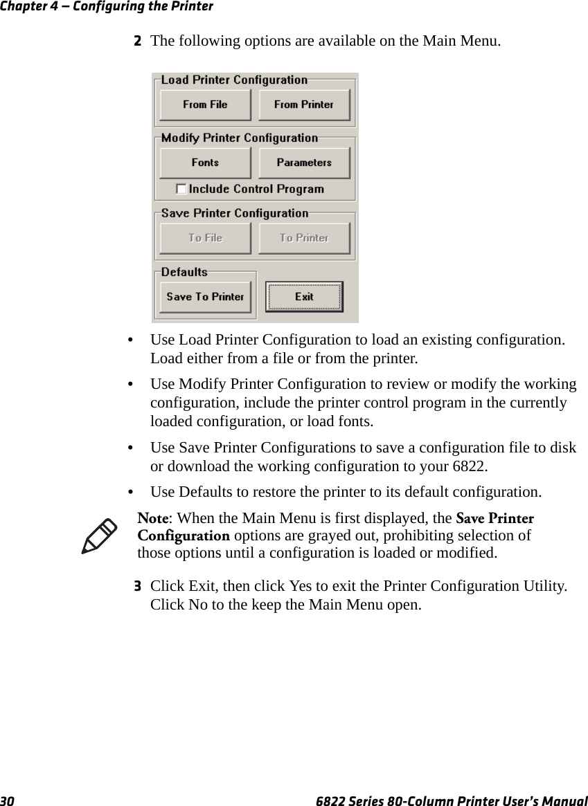 Chapter 4 — Configuring the Printer30 6822 Series 80-Column Printer User’s Manual2The following options are available on the Main Menu.•Use Load Printer Configuration to load an existing configuration. Load either from a file or from the printer.•Use Modify Printer Configuration to review or modify the working configuration, include the printer control program in the currently loaded configuration, or load fonts.•Use Save Printer Configurations to save a configuration file to disk or download the working configuration to your 6822.•Use Defaults to restore the printer to its default configuration. 3Click Exit, then click Yes to exit the Printer Configuration Utility. Click No to the keep the Main Menu open.Note: When the Main Menu is first displayed, the Save Printer Configuration options are grayed out, prohibiting selection of those options until a configuration is loaded or modified.