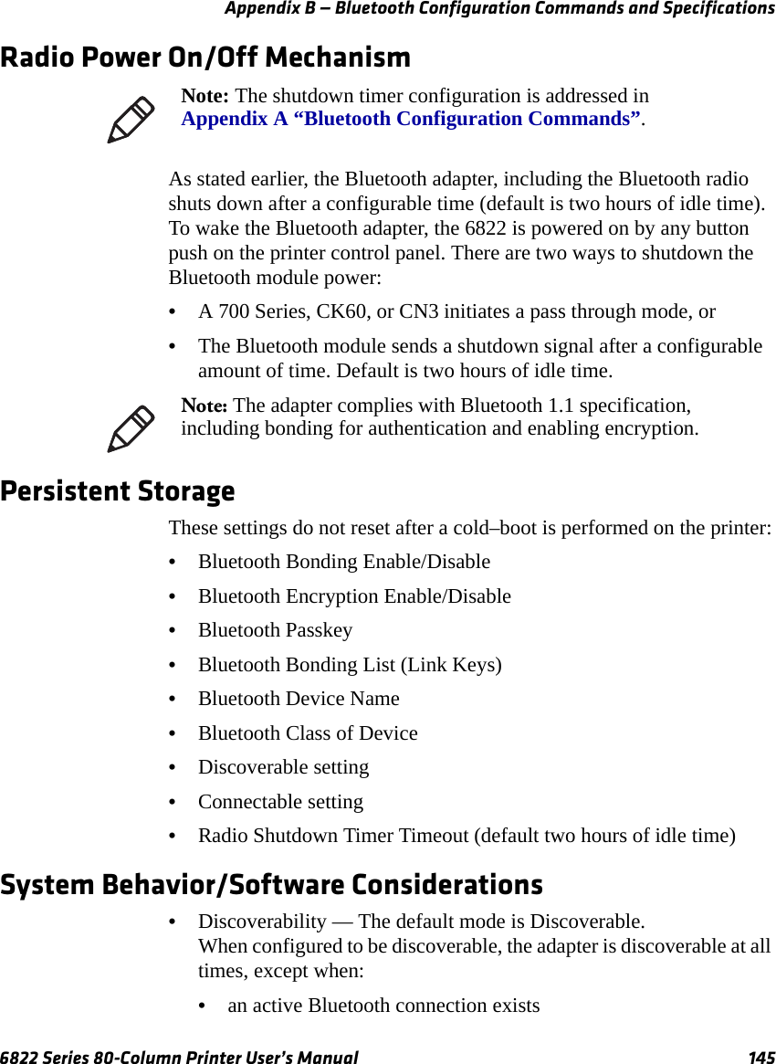 Appendix B — Bluetooth Configuration Commands and Specifications6822 Series 80-Column Printer User’s Manual 145Radio Power On/Off MechanismAs stated earlier, the Bluetooth adapter, including the Bluetooth radio shuts down after a configurable time (default is two hours of idle time). To wake the Bluetooth adapter, the 6822 is powered on by any button push on the printer control panel. There are two ways to shutdown the Bluetooth module power:•A 700 Series, CK60, or CN3 initiates a pass through mode, or•The Bluetooth module sends a shutdown signal after a configurable amount of time. Default is two hours of idle time.Persistent StorageThese settings do not reset after a cold–boot is performed on the printer:•Bluetooth Bonding Enable/Disable•Bluetooth Encryption Enable/Disable•Bluetooth Passkey•Bluetooth Bonding List (Link Keys)•Bluetooth Device Name•Bluetooth Class of Device•Discoverable setting•Connectable setting•Radio Shutdown Timer Timeout (default two hours of idle time)System Behavior/Software Considerations•Discoverability — The default mode is Discoverable.When configured to be discoverable, the adapter is discoverable at all times, except when: •an active Bluetooth connection existsNote: The shutdown timer configuration is addressed in Appendix A “Bluetooth Configuration Commands”.Note: The adapter complies with Bluetooth 1.1 specification, including bonding for authentication and enabling encryption.