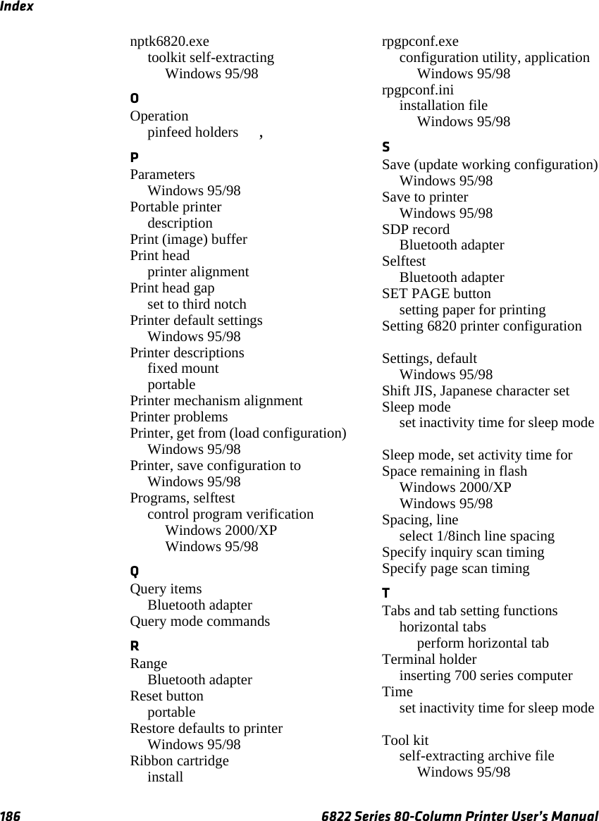 Index186 6822 Series 80-Column Printer User’s Manualnptk6820.exetoolkit self-extractingWindows 95/98 OOperationpinfeed holders , PParametersWindows 95/98 Portable printer description Print (image) buffer Print headprinter alignment Print head gapset to third notch Printer default settingsWindows 95/98 Printer descriptionsfixed mount portable Printer mechanism alignment Printer problems Printer, get from (load configuration)Windows 95/98 Printer, save configuration toWindows 95/98 Programs, selftestcontrol program verificationWindows 2000/XP Windows 95/98 QQuery itemsBluetooth adapter Query mode commands RRangeBluetooth adapter Reset buttonportable Restore defaults to printerWindows 95/98 Ribbon cartridgeinstall rpgpconf.execonfiguration utility, applicationWindows 95/98 rpgpconf.iniinstallation fileWindows 95/98 SSave (update working configuration)Windows 95/98 Save to printerWindows 95/98 SDP recordBluetooth adapter SelftestBluetooth adapter SET PAGE buttonsetting paper for printing Setting 6820 printer configuration Settings, defaultWindows 95/98 Shift JIS, Japanese character set Sleep modeset inactivity time for sleep mode Sleep mode, set activity time for Space remaining in flashWindows 2000/XP Windows 95/98 Spacing, lineselect 1/8inch line spacing Specify inquiry scan timing Specify page scan timing TTabs and tab setting functionshorizontal tabsperform horizontal tab Terminal holderinserting 700 series computer Timeset inactivity time for sleep mode Tool kitself-extracting archive fileWindows 95/98 