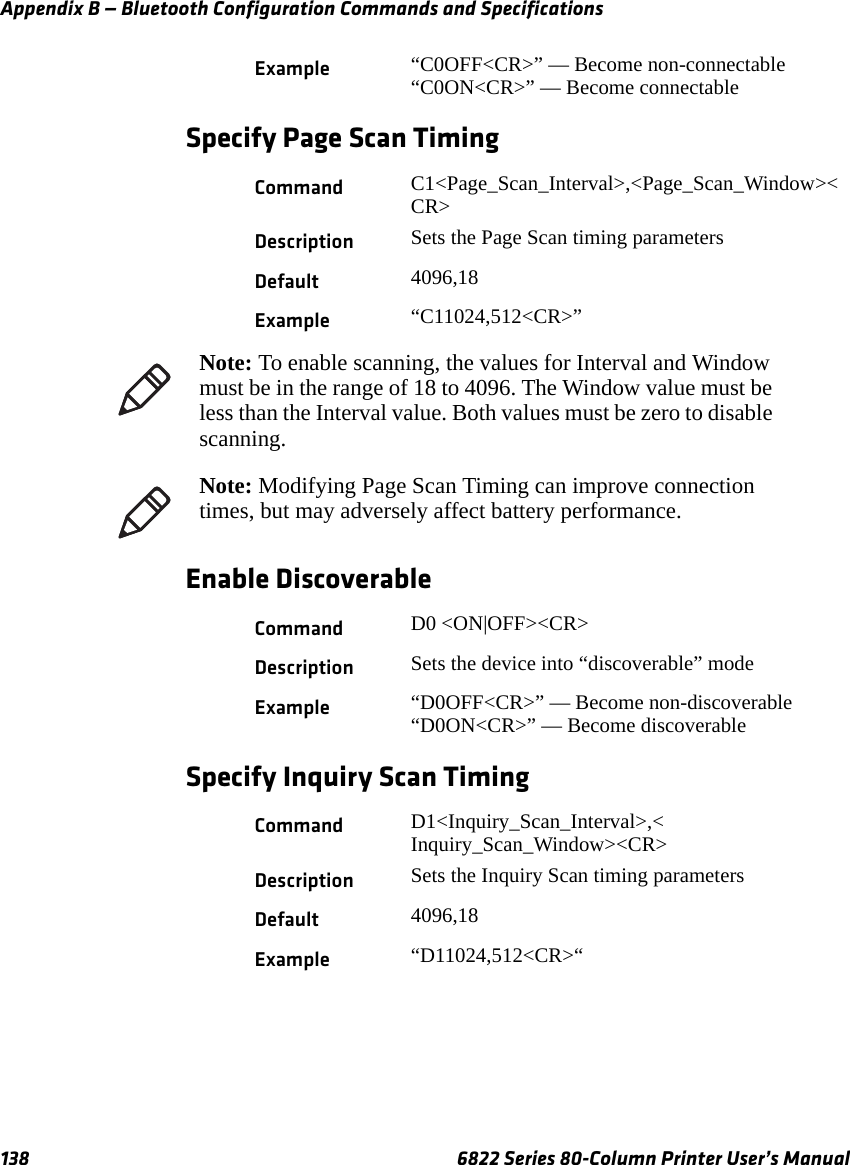 Appendix B — Bluetooth Configuration Commands and Specifications138 6822 Series 80-Column Printer User’s ManualSpecify Page Scan TimingEnable DiscoverableSpecify Inquiry Scan TimingExample “C0OFF&lt;CR&gt;” — Become non-connectable“C0ON&lt;CR&gt;” — Become connectableCommand C1&lt;Page_Scan_Interval&gt;,&lt;Page_Scan_Window&gt;&lt;CR&gt;Description Sets the Page Scan timing parametersDefault 4096,18Example “C11024,512&lt;CR&gt;”Note: To enable scanning, the values for Interval and Window must be in the range of 18 to 4096. The Window value must be less than the Interval value. Both values must be zero to disable scanning.Note: Modifying Page Scan Timing can improve connection times, but may adversely affect battery performance.Command D0 &lt;ON|OFF&gt;&lt;CR&gt;Description Sets the device into “discoverable” modeExample “D0OFF&lt;CR&gt;” — Become non-discoverable“D0ON&lt;CR&gt;” — Become discoverableCommand D1&lt;Inquiry_Scan_Interval&gt;,&lt; Inquiry_Scan_Window&gt;&lt;CR&gt;Description Sets the Inquiry Scan timing parametersDefault 4096,18Example “D11024,512&lt;CR&gt;“