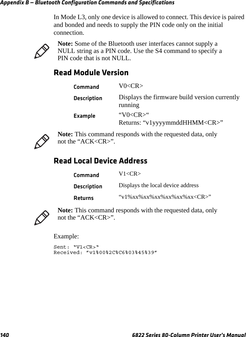 Appendix B — Bluetooth Configuration Commands and Specifications140 6822 Series 80-Column Printer User’s ManualIn Mode L3, only one device is allowed to connect. This device is paired and bonded and needs to supply the PIN code only on the initial connection.Read Module VersionRead Local Device AddressExample:Sent: “V1&lt;CR&gt;“Received: ”v1%00%2C%C6%03%45%39”Note: Some of the Bluetooth user interfaces cannot supply a NULL string as a PIN code. Use the S4 command to specify a PIN code that is not NULL.Command V0&lt;CR&gt;Description Displays the firmware build version currently runningExample “V0&lt;CR&gt;“Returns: “v1yyyymmddHHMM&lt;CR&gt;”Note: This command responds with the requested data, only not the “ACK&lt;CR&gt;”.Command V1&lt;CR&gt;Description Displays the local device addressReturns “v1%xx%xx%xx%xx%xx%xx&lt;CR&gt;”Note: This command responds with the requested data, only not the “ACK&lt;CR&gt;”.