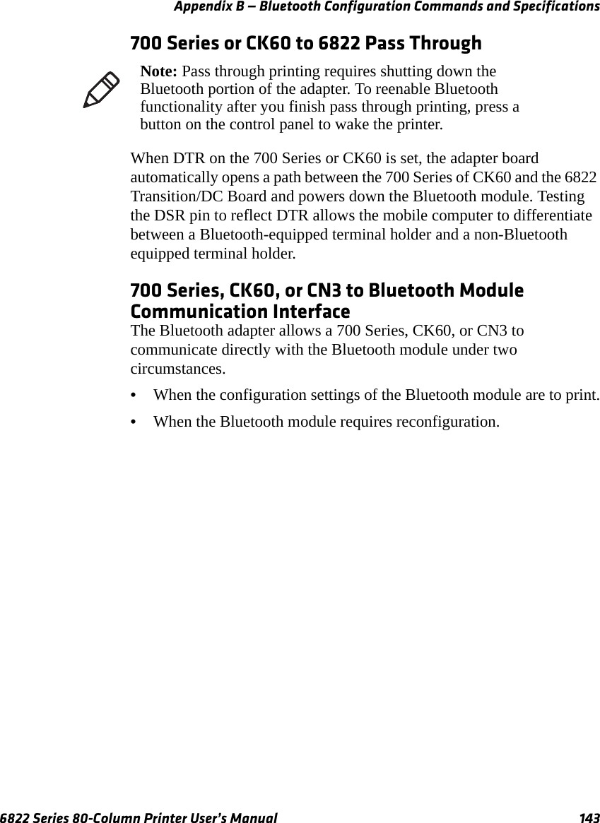 Appendix B — Bluetooth Configuration Commands and Specifications6822 Series 80-Column Printer User’s Manual 143700 Series or CK60 to 6822 Pass ThroughWhen DTR on the 700 Series or CK60 is set, the adapter board automatically opens a path between the 700 Series of CK60 and the 6822 Transition/DC Board and powers down the Bluetooth module. Testing the DSR pin to reflect DTR allows the mobile computer to differentiate between a Bluetooth-equipped terminal holder and a non-Bluetooth equipped terminal holder.700 Series, CK60, or CN3 to Bluetooth Module Communication InterfaceThe Bluetooth adapter allows a 700 Series, CK60, or CN3 to communicate directly with the Bluetooth module under two circumstances.•When the configuration settings of the Bluetooth module are to print.•When the Bluetooth module requires reconfiguration.Note: Pass through printing requires shutting down the Bluetooth portion of the adapter. To reenable Bluetooth functionality after you finish pass through printing, press a button on the control panel to wake the printer.