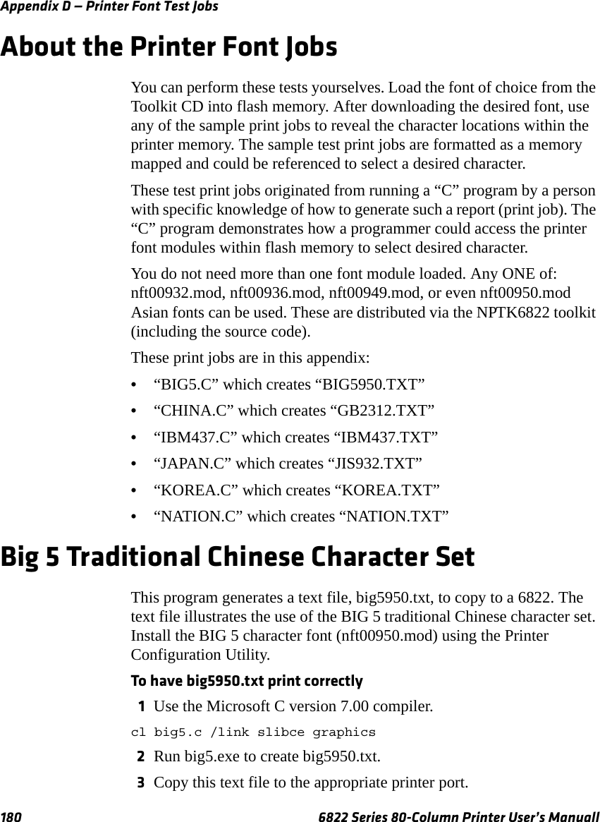 Appendix D — Printer Font Test Jobs180 6822 Series 80-Column Printer User’s ManuallAbout the Printer Font JobsYou can perform these tests yourselves. Load the font of choice from the Toolkit CD into flash memory. After downloading the desired font, use any of the sample print jobs to reveal the character locations within the printer memory. The sample test print jobs are formatted as a memory mapped and could be referenced to select a desired character.These test print jobs originated from running a “C” program by a person with specific knowledge of how to generate such a report (print job). The “C” program demonstrates how a programmer could access the printer font modules within flash memory to select desired character.You do not need more than one font module loaded. Any ONE of: nft00932.mod, nft00936.mod, nft00949.mod, or even nft00950.mod Asian fonts can be used. These are distributed via the NPTK6822 toolkit (including the source code).These print jobs are in this appendix:•“BIG5.C” which creates “BIG5950.TXT”•“CHINA.C” which creates “GB2312.TXT” •“IBM437.C” which creates “IBM437.TXT” •“JAPAN.C” which creates “JIS932.TXT” •“KOREA.C” which creates “KOREA.TXT” •“NATION.C” which creates “NATION.TXT” Big 5 Traditional Chinese Character SetThis program generates a text file, big5950.txt, to copy to a 6822. The text file illustrates the use of the BIG 5 traditional Chinese character set. Install the BIG 5 character font (nft00950.mod) using the Printer Configuration Utility.To have big5950.txt print correctly1Use the Microsoft C version 7.00 compiler.cl big5.c /link slibce graphics2Run big5.exe to create big5950.txt.3Copy this text file to the appropriate printer port.