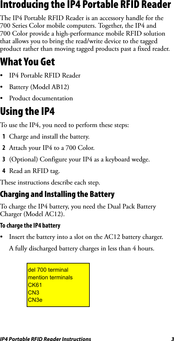 IP4 Portable RFID Reader Instructions 3Introducing the IP4 Portable RFID ReaderThe IP4 Portable RFID Reader is an accessory handle for the 700 Series Color mobile computers. Together, the IP4 and 700 Color provide a high-performance mobile RFID solution that allows you to bring the read/write device to the tagged product rather than moving tagged products past a fixed reader.What You Get• IP4 Portable RFID Reader• Battery (Model AB12)• Product documentationUsing the IP4To use the IP4, you need to perform these steps:1Charge and install the battery.2Attach your IP4 to a 700 Color.3(Optional) Configure your IP4 as a keyboard wedge.4Read an RFID tag.These instructions describe each step.Charging and Installing the BatteryTo charge the IP4 battery, you need the Dual Pack Battery Charger (Model AC12).To charge the IP4 battery• Insert the battery into a slot on the AC12 battery charger. A fully discharged battery charges in less than 4 hours.del 700 terminalmention terminalsCK61CN3 CN3e