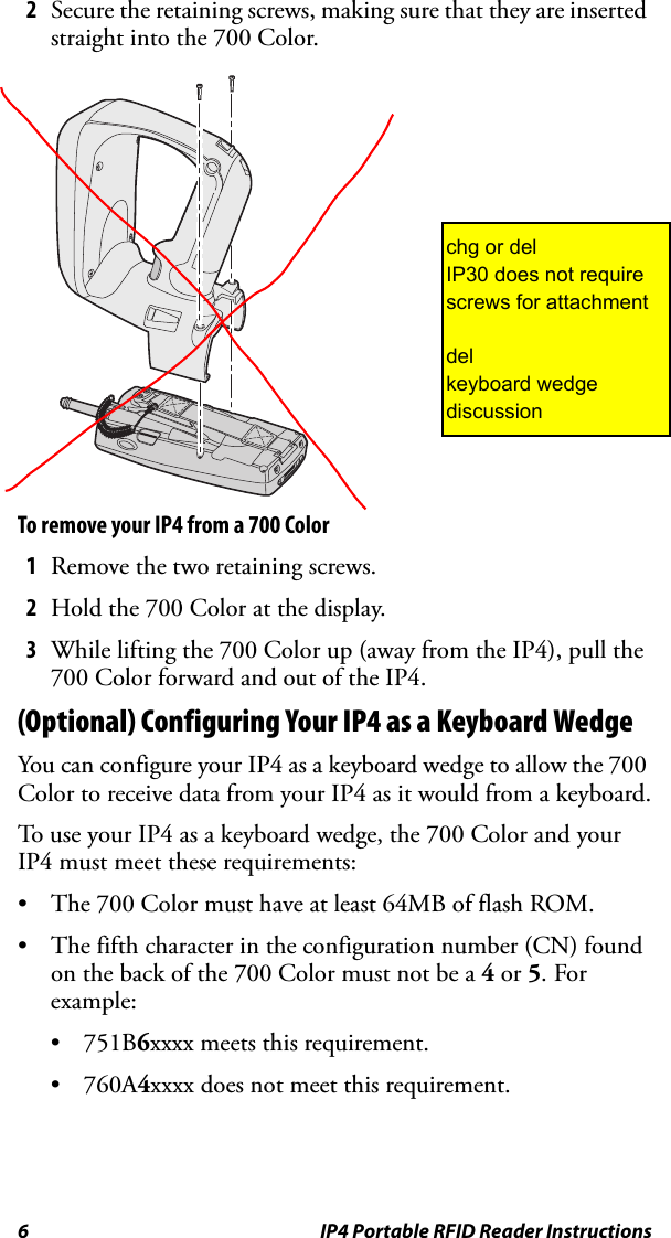 6 IP4 Portable RFID Reader Instructions2Secure the retaining screws, making sure that they are inserted straight into the 700 Color.To remove your IP4 from a 700 Color1Remove the two retaining screws.2Hold the 700 Color at the display.3While lifting the 700 Color up (away from the IP4), pull the 700 Color forward and out of the IP4.(Optional) Configuring Your IP4 as a Keyboard WedgeYou can configure your IP4 as a keyboard wedge to allow the 700 Color to receive data from your IP4 as it would from a keyboard.To use your IP4 as a keyboard wedge, the 700 Color and your IP4 must meet these requirements:• The 700 Color must have at least 64MB of flash ROM.• The fifth character in the configuration number (CN) found on the back of the 700 Color must not be a 4 or 5. For example:•751B6xxxx meets this requirement.•760A4xxxx does not meet this requirement.chg or delIP30 does not require screws for attachmentdelkeyboard wedge discussion