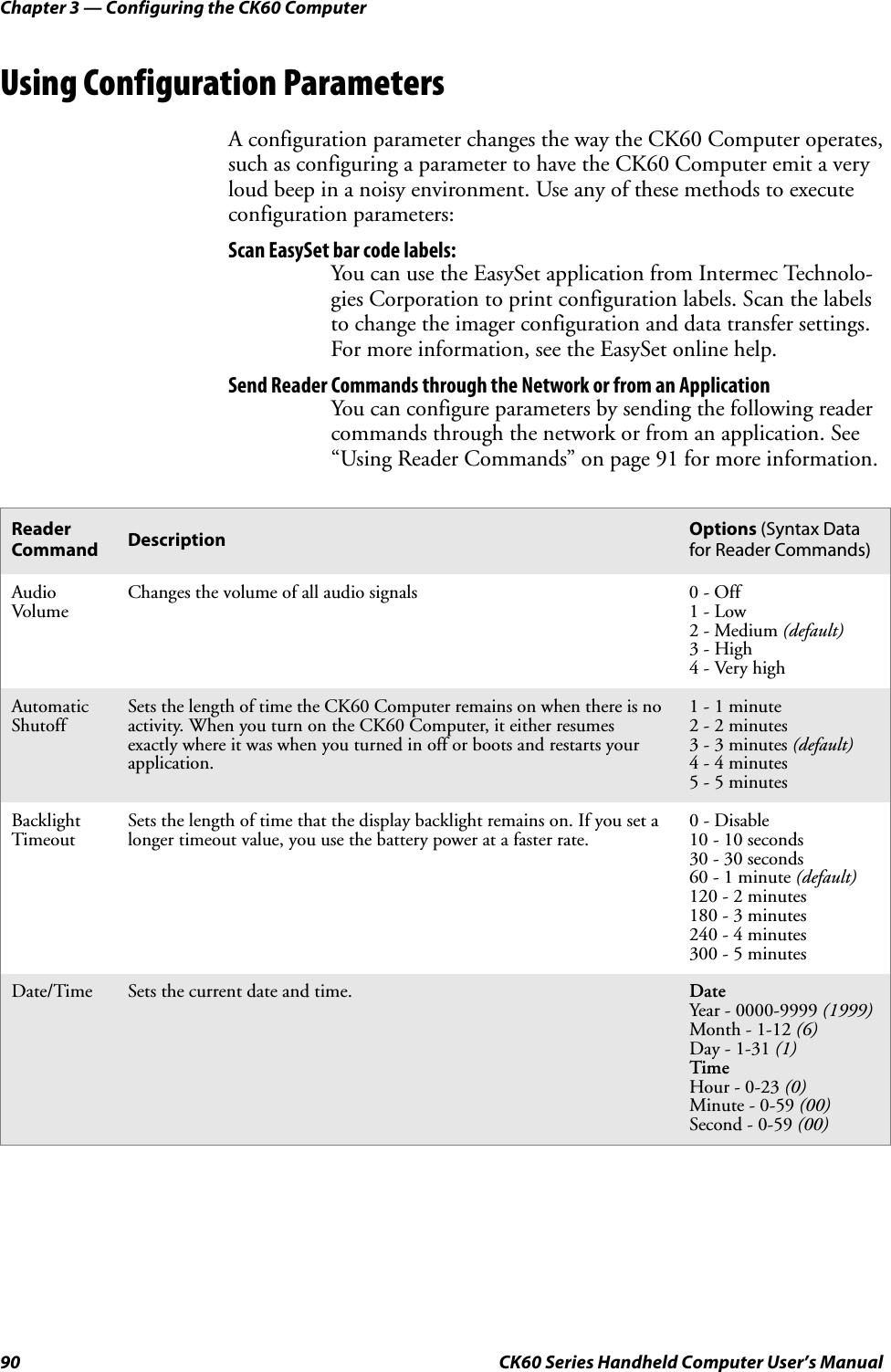 Chapter 3 — Configuring the CK60 Computer90 CK60 Series Handheld Computer User’s ManualUsing Configuration ParametersA configuration parameter changes the way the CK60 Computer operates, such as configuring a parameter to have the CK60 Computer emit a very loud beep in a noisy environment. Use any of these methods to execute configuration parameters:Scan EasySet bar code labels:You can use the EasySet application from Intermec Technolo-gies Corporation to print configuration labels. Scan the labels to change the imager configuration and data transfer settings. For more information, see the EasySet online help.Send Reader Commands through the Network or from an ApplicationYou can configure parameters by sending the following reader commands through the network or from an application. See “Using Reader Commands” on page 91 for more information.Reader Command Description Options (Syntax Data for Reader Commands)Audio VolumeChanges the volume of all audio signals 0 - Off1 - Low2 - Medium (default)3 - High4 - Very highAutomatic ShutoffSets the length of time the CK60 Computer remains on when there is no activity. When you turn on the CK60 Computer, it either resumes exactly where it was when you turned in off or boots and restarts your application.1 - 1 minute2 - 2 minutes3 - 3 minutes (default)4 - 4 minutes5 - 5 minutesBacklight TimeoutSets the length of time that the display backlight remains on. If you set a longer timeout value, you use the battery power at a faster rate.0 - Disable10 - 10 seconds30 - 30 seconds60 - 1 minute (default)120 - 2 minutes180 - 3 minutes240 - 4 minutes300 - 5 minutesDate/Time Sets the current date and time. DateYear - 0000-9999 (1999)Month - 1-12 (6)Day - 1-31 (1)TimeHour - 0-23 (0)Minute - 0-59 (00)Second - 0-59 (00)