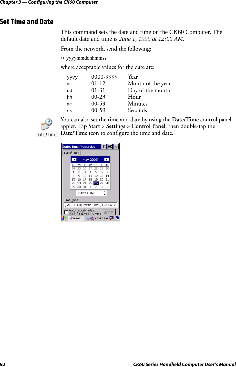 Chapter 3 — Configuring the CK60 Computer92 CK60 Series Handheld Computer User’s ManualSet Time and DateThis command sets the date and time on the CK60 Computer. The default date and time is June 1, 1999 at 12:00 AM.From the network, send the following:/+ yyyymmddhhmmsswhere acceptable values for the date are:yyyy0000-9999 Yearmm01-12 Month of the yeardd01-31 Day of the monthhh00-23 Hourmm00-59 Minutesss00-59 SecondsYou can also set the time and date by using the Date/Time control panel applet. Tap Start &gt; Settings &gt; Control Panel, then double-tap the Date/Time icon to configure the time and date.