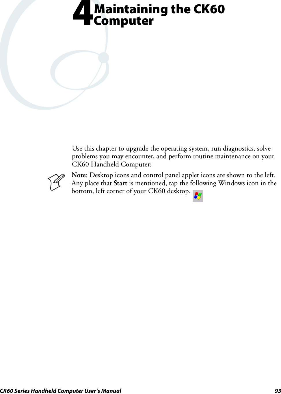 CK60 Series Handheld Computer User’s Manual 934Maintaining the CK60 ComputerUse this chapter to upgrade the operating system, run diagnostics, solve problems you may encounter, and perform routine maintenance on your CK60 Handheld Computer:Note: Desktop icons and control panel applet icons are shown to the left. Any place that Start is mentioned, tap the following Windows icon in the bottom, left corner of your CK60 desktop. 
