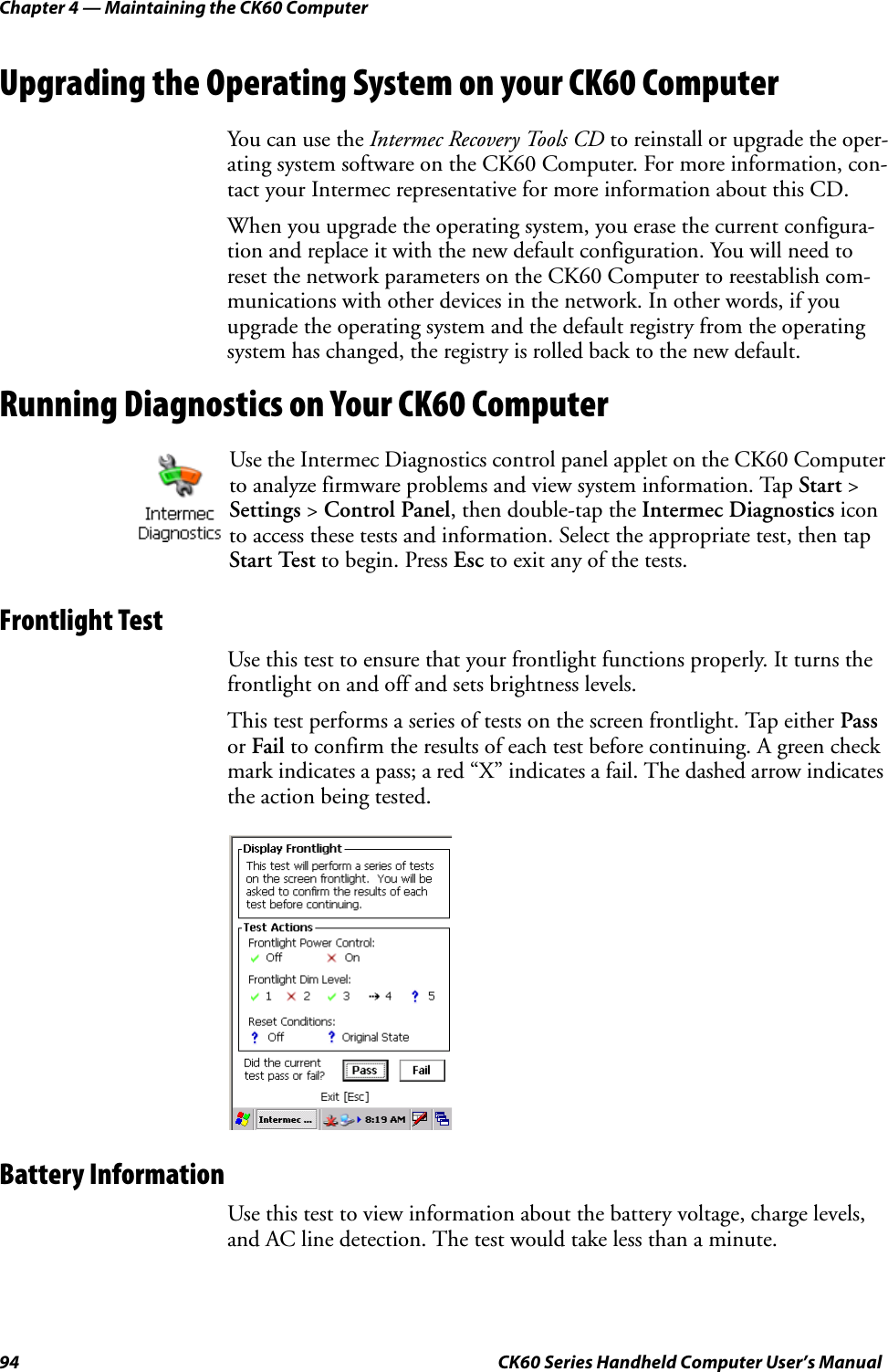 Chapter 4 — Maintaining the CK60 Computer94 CK60 Series Handheld Computer User’s ManualUpgrading the Operating System on your CK60 ComputerYou can use the Intermec Recovery Tools CD to reinstall or upgrade the oper-ating system software on the CK60 Computer. For more information, con-tact your Intermec representative for more information about this CD.When you upgrade the operating system, you erase the current configura-tion and replace it with the new default configuration. You will need to reset the network parameters on the CK60 Computer to reestablish com-munications with other devices in the network. In other words, if you upgrade the operating system and the default registry from the operating system has changed, the registry is rolled back to the new default.Running Diagnostics on Your CK60 ComputerFrontlight TestUse this test to ensure that your frontlight functions properly. It turns the frontlight on and off and sets brightness levels.This test performs a series of tests on the screen frontlight. Tap either Pass or Fail to confirm the results of each test before continuing. A green check mark indicates a pass; a red “X” indicates a fail. The dashed arrow indicates the action being tested.Battery InformationUse this test to view information about the battery voltage, charge levels, and AC line detection. The test would take less than a minute.Use the Intermec Diagnostics control panel applet on the CK60 Computer to analyze firmware problems and view system information. Tap Start &gt; Settings &gt; Control Panel, then double-tap the Intermec Diagnostics icon to access these tests and information. Select the appropriate test, then tap Start Test to begin. Press Esc to exit any of the tests.