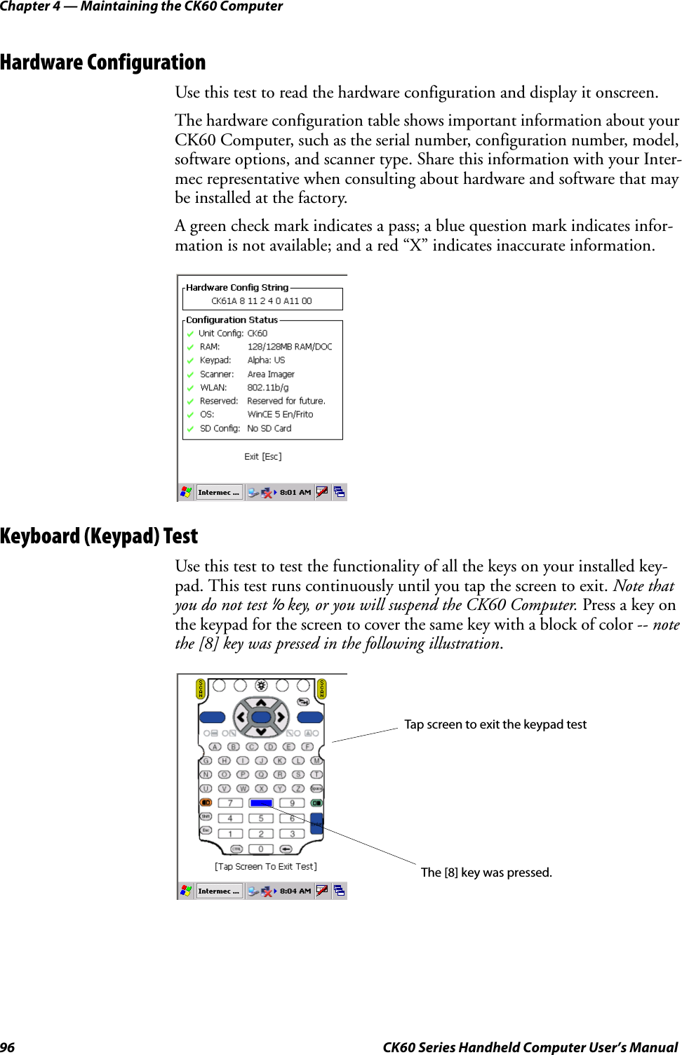 Chapter 4 — Maintaining the CK60 Computer96 CK60 Series Handheld Computer User’s ManualHardware ConfigurationUse this test to read the hardware configuration and display it onscreen.The hardware configuration table shows important information about your CK60 Computer, such as the serial number, configuration number, model, software options, and scanner type. Share this information with your Inter-mec representative when consulting about hardware and software that may be installed at the factory.A green check mark indicates a pass; a blue question mark indicates infor-mation is not available; and a red “X” indicates inaccurate information.Keyboard (Keypad) TestUse this test to test the functionality of all the keys on your installed key-pad. This test runs continuously until you tap the screen to exit. Note that you do not test I key, or you will suspend the CK60 Computer. Press a key on the keypad for the screen to cover the same key with a block of color -- note the [8] key was pressed in the following illustration.Tap screen to exit the keypad testThe [8] key was pressed.