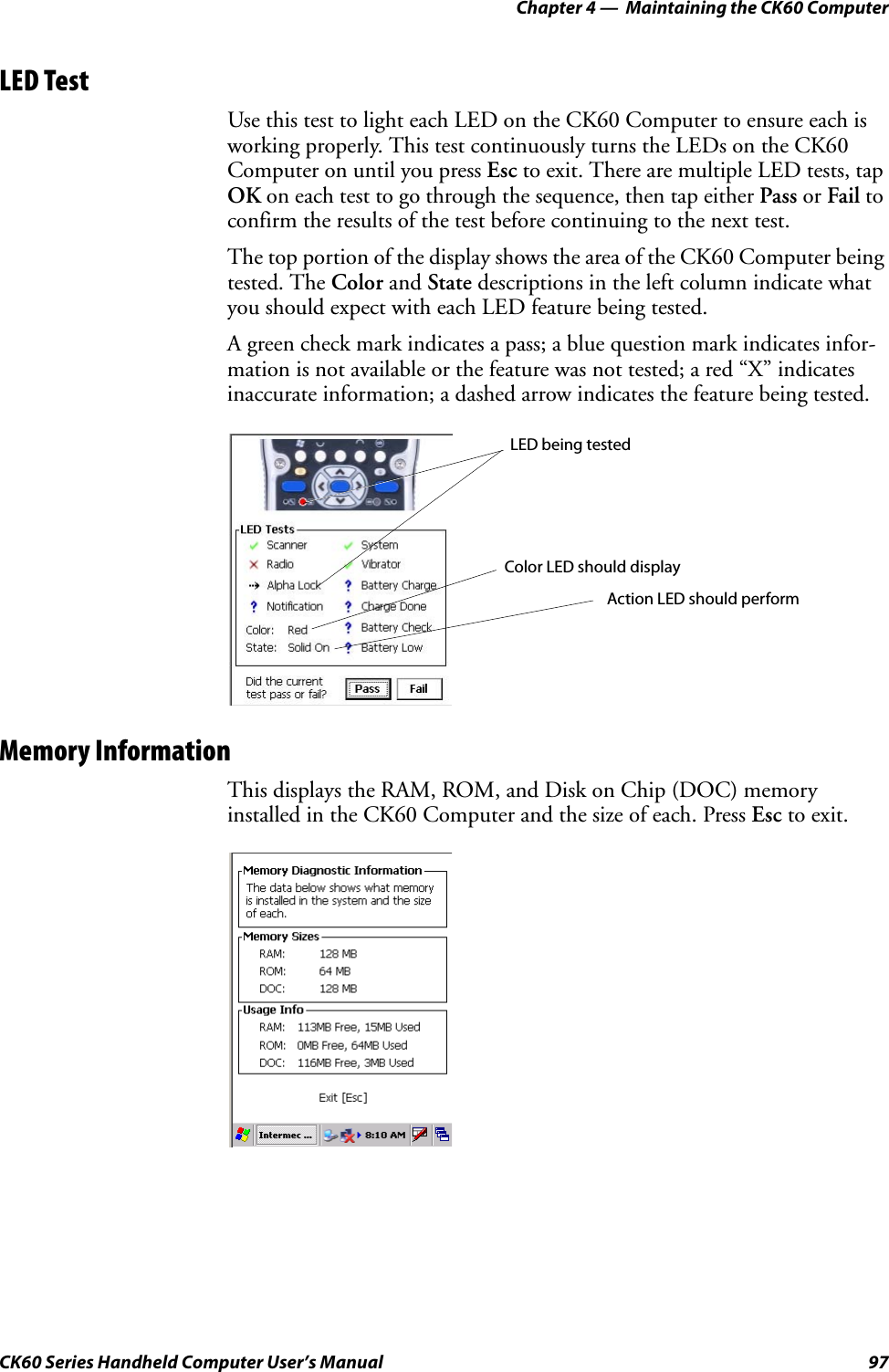 Chapter 4 —  Maintaining the CK60 ComputerCK60 Series Handheld Computer User’s Manual 97LED TestUse this test to light each LED on the CK60 Computer to ensure each is working properly. This test continuously turns the LEDs on the CK60 Computer on until you press Esc to exit. There are multiple LED tests, tap OK on each test to go through the sequence, then tap either Pass or Fail to confirm the results of the test before continuing to the next test.The top portion of the display shows the area of the CK60 Computer being tested. The Color and State descriptions in the left column indicate what you should expect with each LED feature being tested.A green check mark indicates a pass; a blue question mark indicates infor-mation is not available or the feature was not tested; a red “X” indicates inaccurate information; a dashed arrow indicates the feature being tested.Memory InformationThis displays the RAM, ROM, and Disk on Chip (DOC) memory installed in the CK60 Computer and the size of each. Press Esc to exit.LED being testedColor LED should displayAction LED should perform