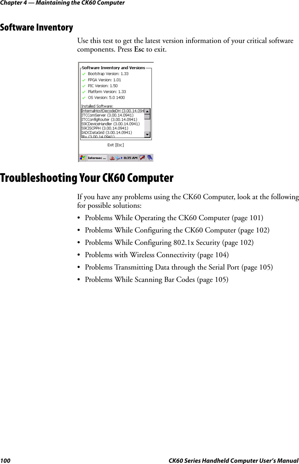 Chapter 4 — Maintaining the CK60 Computer100 CK60 Series Handheld Computer User’s ManualSoftware InventoryUse this test to get the latest version information of your critical software components. Press Esc to exit.Troubleshooting Your CK60 ComputerIf you have any problems using the CK60 Computer, look at the following for possible solutions:• Problems While Operating the CK60 Computer (page 101)• Problems While Configuring the CK60 Computer (page 102)• Problems While Configuring 802.1x Security (page 102)• Problems with Wireless Connectivity (page 104)• Problems Transmitting Data through the Serial Port (page 105)• Problems While Scanning Bar Codes (page 105)