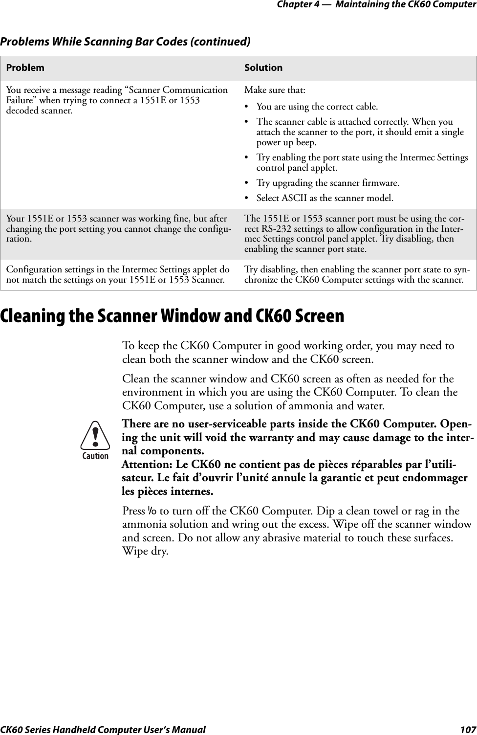 Chapter 4 —  Maintaining the CK60 ComputerCK60 Series Handheld Computer User’s Manual 107Cleaning the Scanner Window and CK60 ScreenTo keep the CK60 Computer in good working order, you may need to clean both the scanner window and the CK60 screen.Clean the scanner window and CK60 screen as often as needed for the environment in which you are using the CK60 Computer. To clean the CK60 Computer, use a solution of ammonia and water.Press I to turn off the CK60 Computer. Dip a clean towel or rag in the ammonia solution and wring out the excess. Wipe off the scanner window and screen. Do not allow any abrasive material to touch these surfaces. Wipe dry.You receive a message reading “Scanner Communication Failure” when trying to connect a 1551E or 1553 decoded scanner.Make sure that:• You are using the correct cable.• The scanner cable is attached correctly. When you attach the scanner to the port, it should emit a single power up beep.• Try enabling the port state using the Intermec Settings control panel applet.• Try upgrading the scanner firmware.• Select ASCII as the scanner model.Your 1551E or 1553 scanner was working fine, but after changing the port setting you cannot change the configu-ration.The 1551E or 1553 scanner port must be using the cor-rect RS-232 settings to allow configuration in the Inter-mec Settings control panel applet. Try disabling, then enabling the scanner port state.Configuration settings in the Intermec Settings applet do not match the settings on your 1551E or 1553 Scanner.Try disabling, then enabling the scanner port state to syn-chronize the CK60 Computer settings with the scanner.There are no user-serviceable parts inside the CK60 Computer. Open-ing the unit will void the warranty and may cause damage to the inter-nal components.Attention: Le CK60 ne contient pas de pièces réparables par l’utili-sateur. Le fait d’ouvrir l’unité annule la garantie et peut endommager les pièces internes.Problems While Scanning Bar Codes (continued)Problem Solution