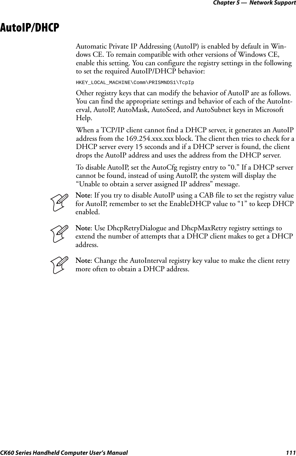 Chapter 5 —  Network SupportCK60 Series Handheld Computer User’s Manual 111AutoIP/DHCPAutomatic Private IP Addressing (AutoIP) is enabled by default in Win-dows CE. To remain compatible with other versions of Windows CE, enable this setting. You can configure the registry settings in the following to set the required AutoIP/DHCP behavior:HKEY_LOCAL_MACHINE\Comm\PRISMNDS1\TcpIpOther registry keys that can modify the behavior of AutoIP are as follows. You can find the appropriate settings and behavior of each of the AutoInt-erval, AutoIP, AutoMask, AutoSeed, and AutoSubnet keys in Microsoft Help.When a TCP/IP client cannot find a DHCP server, it generates an AutoIP address from the 169.254.xxx.xxx block. The client then tries to check for a DHCP server every 15 seconds and if a DHCP server is found, the client drops the AutoIP address and uses the address from the DHCP server.To disable AutoIP, set the AutoCfg registry entry to “0.” If a DHCP server cannot be found, instead of using AutoIP, the system will display the “Unable to obtain a server assigned IP address” message.Note: If you try to disable AutoIP using a CAB file to set the registry value for AutoIP, remember to set the EnableDHCP value to “1” to keep DHCP enabled.Note: Use DhcpRetryDialogue and DhcpMaxRetry registry settings to extend the number of attempts that a DHCP client makes to get a DHCP address.Note: Change the AutoInterval registry key value to make the client retry more often to obtain a DHCP address.