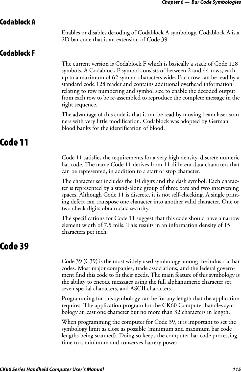 Chapter 6 —  Bar Code SymbologiesCK60 Series Handheld Computer User’s Manual 115Codablock AEnables or disables decoding of Codablock A symbology. Codablock A is a 2D bar code that is an extension of Code 39.Codablock FThe current version is Codablock F which is basically a stack of Code 128 symbols. A Codablock F symbol consists of between 2 and 44 rows, each up to a maximum of 62 symbol characters wide. Each row can be read by a standard code 128 reader and contains additional overhead information relating to row numbering and symbol size to enable the decoded output from each row to be re-assembled to reproduce the complete message in the right sequence.The advantage of this code is that it can be read by moving beam laser scan-ners with very little modification. Codablock was adopted by German blood banks for the identification of blood.Code 11Code 11 satisfies the requirements for a very high density, discrete numeric bar code. The name Code 11 derives from 11 different data characters that can be represented, in addition to a start or stop character.The character set includes the 10 digits and the dash symbol. Each charac-ter is represented by a stand-alone group of three bars and two intervening spaces. Although Code 11 is discrete, it is not self-checking. A single print-ing defect can transpose one character into another valid character. One or two check digits obtain data security.The specifications for Code 11 suggest that this code should have a narrow element width of 7.5 mils. This results in an information density of 15 characters per inch.Code 39Code 39 (C39) is the most widely used symbology among the industrial bar codes. Most major companies, trade associations, and the federal govern-ment find this code to fit their needs. The main feature of this symbology is the ability to encode messages using the full alphanumeric character set, seven special characters, and ASCII characters.Programming for this symbology can be for any length that the application requires. The application program for the CK60 Computer handles sym-bology at least one character but no more than 32 characters in length.When programming the computer for Code 39, it is important to set the symbology limit as close as possible (minimum and maximum bar code lengths being scanned). Doing so keeps the computer bar code processing time to a minimum and conserves battery power.