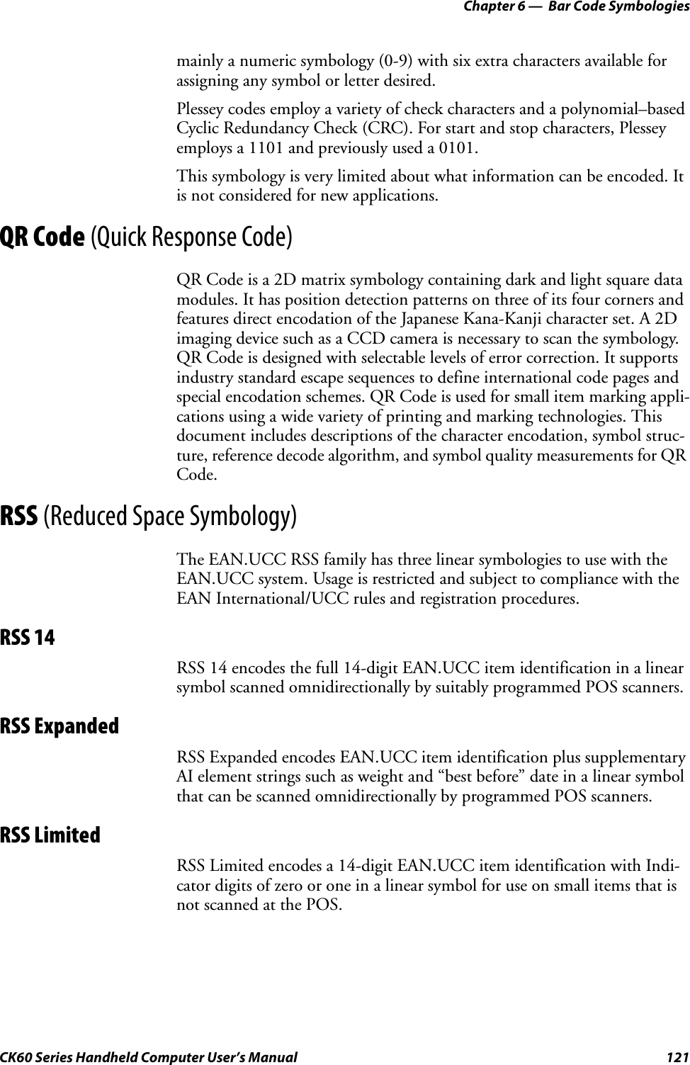 Chapter 6 —  Bar Code SymbologiesCK60 Series Handheld Computer User’s Manual 121mainly a numeric symbology (0-9) with six extra characters available for assigning any symbol or letter desired.Plessey codes employ a variety of check characters and a polynomial–based Cyclic Redundancy Check (CRC). For start and stop characters, Plessey employs a 1101 and previously used a 0101.This symbology is very limited about what information can be encoded. It is not considered for new applications.QR Code (Quick Response Code)QR Code is a 2D matrix symbology containing dark and light square data modules. It has position detection patterns on three of its four corners and features direct encodation of the Japanese Kana-Kanji character set. A 2D imaging device such as a CCD camera is necessary to scan the symbology. QR Code is designed with selectable levels of error correction. It supports industry standard escape sequences to define international code pages and special encodation schemes. QR Code is used for small item marking appli-cations using a wide variety of printing and marking technologies. This document includes descriptions of the character encodation, symbol struc-ture, reference decode algorithm, and symbol quality measurements for QR Code.RSS (Reduced Space Symbology)The EAN.UCC RSS family has three linear symbologies to use with the EAN.UCC system. Usage is restricted and subject to compliance with the EAN International/UCC rules and registration procedures.RSS 14RSS 14 encodes the full 14-digit EAN.UCC item identification in a linear symbol scanned omnidirectionally by suitably programmed POS scanners. RSS ExpandedRSS Expanded encodes EAN.UCC item identification plus supplementary AI element strings such as weight and “best before” date in a linear symbol that can be scanned omnidirectionally by programmed POS scanners.RSS LimitedRSS Limited encodes a 14-digit EAN.UCC item identification with Indi-cator digits of zero or one in a linear symbol for use on small items that is not scanned at the POS.