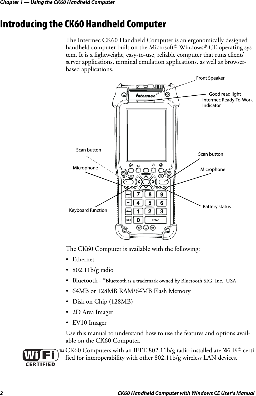 Chapter 1 — Using the CK60 Handheld Computer2 CK60 Handheld Computer with Windows CE User’s ManualIntroducing the CK60 Handheld ComputerThe Intermec CK60 Handheld Computer is an ergonomically designed handheld computer built on the Microsoftr Windowsr CE operating sys-tem. It is a lightweight, easy-to-use, reliable computer that runs client/server applications, terminal emulation applications, as well as browser-based applications.The CK60 Computer is available with the following:•Ethernet• 802.11b/g radio• Bluetooth - *Bluetooth is a trademark owned by Bluetooth SIG, Inc., USA• 64MB or 128MB RAM/64MB Flash Memory• Disk on Chip (128MB)• 2D Area Imager• EV10 ImagerUse this manual to understand how to use the features and options avail-able on the CK60 Computer.CK60 Computers with an IEEE 802.11b/g radio installed are Wi-Fir certi-fied for interoperability with other 802.11b/g wireless LAN devices.EnterBattery statusMicrophoneMicrophoneScan buttonIntermec Ready-To-Work Good read lightIndicatorFront Speaker Scan buttonKeyboard function