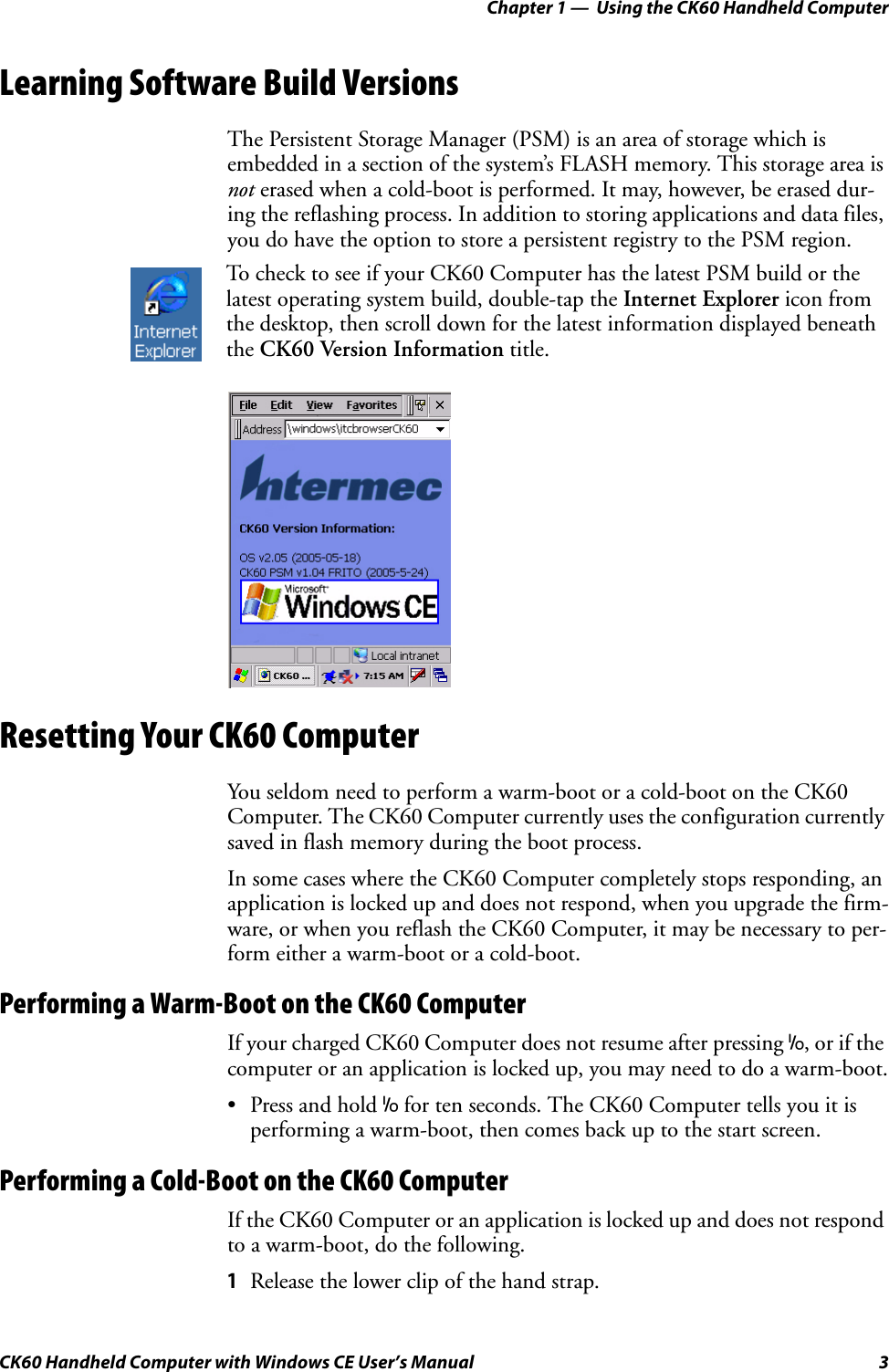 Chapter 1 —  Using the CK60 Handheld ComputerCK60 Handheld Computer with Windows CE User’s Manual 3Learning Software Build VersionsThe Persistent Storage Manager (PSM) is an area of storage which is embedded in a section of the system’s FLASH memory. This storage area is not erased when a cold-boot is performed. It may, however, be erased dur-ing the reflashing process. In addition to storing applications and data files, you do have the option to store a persistent registry to the PSM region.Resetting Your CK60 ComputerYou seldom need to perform a warm-boot or a cold-boot on the CK60 Computer. The CK60 Computer currently uses the configuration currently saved in flash memory during the boot process.In some cases where the CK60 Computer completely stops responding, an application is locked up and does not respond, when you upgrade the firm-ware, or when you reflash the CK60 Computer, it may be necessary to per-form either a warm-boot or a cold-boot.Performing a Warm-Boot on the CK60 ComputerIf your charged CK60 Computer does not resume after pressing I, or if the computer or an application is locked up, you may need to do a warm-boot.•Press and hold I for ten seconds. The CK60 Computer tells you it is performing a warm-boot, then comes back up to the start screen.Performing a Cold-Boot on the CK60 ComputerIf the CK60 Computer or an application is locked up and does not respond to a warm-boot, do the following.1Release the lower clip of the hand strap.To check to see if your CK60 Computer has the latest PSM build or the latest operating system build, double-tap the Internet Explorer icon from the desktop, then scroll down for the latest information displayed beneath the CK60 Version Information title.