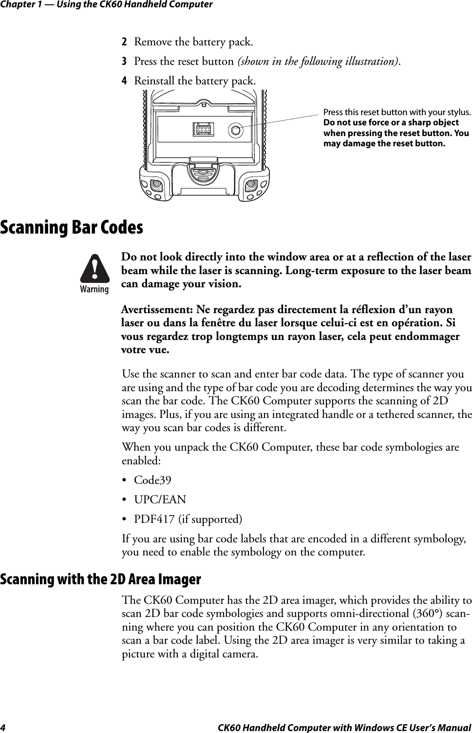 Chapter 1 — Using the CK60 Handheld Computer4 CK60 Handheld Computer with Windows CE User’s Manual2Remove the battery pack.3Press the reset button (shown in the following illustration).4Reinstall the battery pack.Scanning Bar CodesUse the scanner to scan and enter bar code data. The type of scanner you are using and the type of bar code you are decoding determines the way you scan the bar code. The CK60 Computer supports the scanning of 2D images. Plus, if you are using an integrated handle or a tethered scanner, the way you scan bar codes is different.When you unpack the CK60 Computer, these bar code symbologies are enabled:•Code39•UPC/EAN• PDF417 (if supported)If you are using bar code labels that are encoded in a different symbology, you need to enable the symbology on the computer.Scanning with the 2D Area ImagerThe CK60 Computer has the 2D area imager, which provides the ability to scan 2D bar code symbologies and supports omni-directional (360°) scan-ning where you can position the CK60 Computer in any orientation to scan a bar code label. Using the 2D area imager is very similar to taking a picture with a digital camera.Do not look directly into the window area or at a reflection of the laser beam while the laser is scanning. Long-term exposure to the laser beam can damage your vision.Avertissement: Ne regardez pas directement la réflexion d’un rayon laser ou dans la fenêtre du laser lorsque celui-ci est en opération. Si vous regardez trop longtemps un rayon laser, cela peut endommager votre vue. Press this reset button with your stylus.Do not use force or a sharp object when pressing the reset button. Youmay damage the reset button.