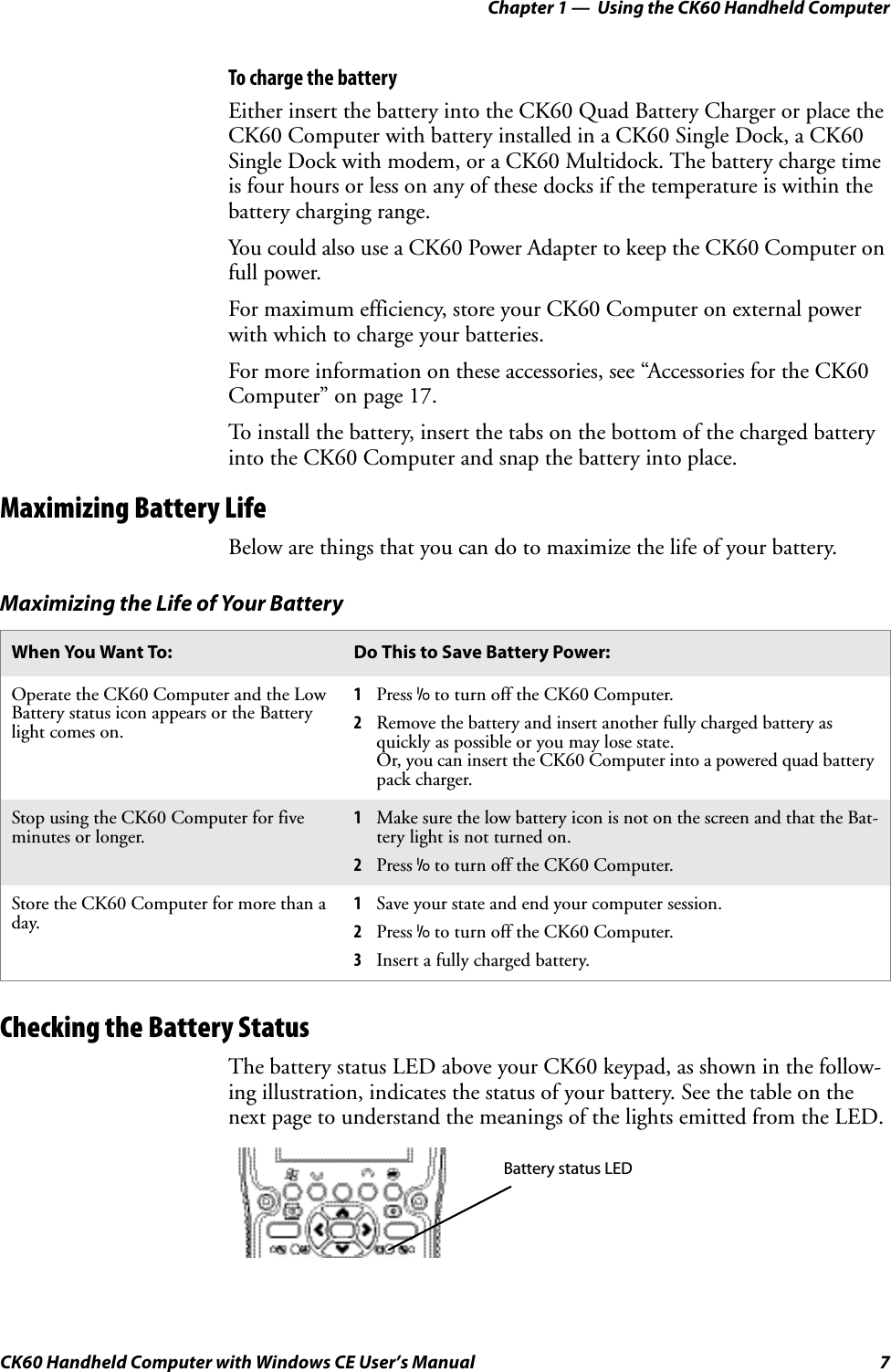 Chapter 1 —  Using the CK60 Handheld ComputerCK60 Handheld Computer with Windows CE User’s Manual 7To charge the batteryEither insert the battery into the CK60 Quad Battery Charger or place the CK60 Computer with battery installed in a CK60 Single Dock, a CK60 Single Dock with modem, or a CK60 Multidock. The battery charge time is four hours or less on any of these docks if the temperature is within the battery charging range.You could also use a CK60 Power Adapter to keep the CK60 Computer on full power.For maximum efficiency, store your CK60 Computer on external power with which to charge your batteries.For more information on these accessories, see “Accessories for the CK60 Computer” on page 17.To install the battery, insert the tabs on the bottom of the charged battery into the CK60 Computer and snap the battery into place.Maximizing Battery LifeBelow are things that you can do to maximize the life of your battery.Checking the Battery StatusThe battery status LED above your CK60 keypad, as shown in the follow-ing illustration, indicates the status of your battery. See the table on the next page to understand the meanings of the lights emitted from the LED.Maximizing the Life of Your BatteryWhen You Want To: Do This to Save Battery Power:Operate the CK60 Computer and the Low Battery status icon appears or the Battery light comes on.1Press I to turn off the CK60 Computer.2Remove the battery and insert another fully charged battery as quickly as possible or you may lose state.Or, you can insert the CK60 Computer into a powered quad battery pack charger.Stop using the CK60 Computer for five minutes or longer.1Make sure the low battery icon is not on the screen and that the Bat-tery light is not turned on.2Press I to turn off the CK60 Computer.Store the CK60 Computer for more than a day.1Save your state and end your computer session.2Press I to turn off the CK60 Computer.3Insert a fully charged battery.Battery status LED